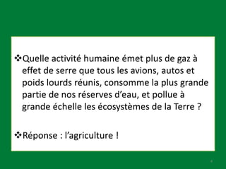 Quelle activité humaine émet plus de gaz à
effet de serre que tous les avions, autos et
poids lourds réunis, consomme la plus grande
partie de nos réserves d’eau, et pollue à
grande échelle les écosystèmes de la Terre ?
Réponse : l’agriculture !
4
 