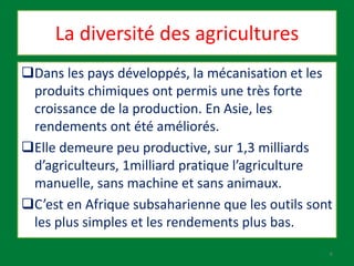 La diversité des agricultures
Dans les pays développés, la mécanisation et les
produits chimiques ont permis une très forte
croissance de la production. En Asie, les
rendements ont été améliorés.
Elle demeure peu productive, sur 1,3 milliards
d’agriculteurs, 1milliard pratique l’agriculture
manuelle, sans machine et sans animaux.
C’est en Afrique subsaharienne que les outils sont
les plus simples et les rendements plus bas.
6
 