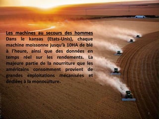 Les machines au secours des hommes
Dans le kansas (Etats-Unis), chaque
machine moissonne jusqu’à 10HA de blé
à l’heure, ainsi que des données en
temps réel sur les rendements. La
majeure partie de la nourriture que les
américains consomment provient de
grandes exploitations mécanisées et
dédiées à la monoculture.
S
a
r
a
h
e
l
i
z
a
b
e
t
h
7
 