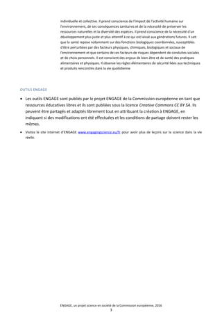 individuelle et collective. Il prend conscience de l'impact de l'activité humaine sur
l'environnement, de ses conséquences sanitaires et de la nécessité de préserver les
ressources naturelles et la diversité des espèces. Il prend conscience de la nécessité d'un
développement plus juste et plus attentif à ce qui est laissé aux générations futures. Il sait
que la santé repose notamment sur des fonctions biologiques coordonnées, susceptibles
d'être perturbées par des facteurs physiques, chimiques, biologiques et sociaux de
l'environnement et que certains de ces facteurs de risques dépendent de conduites sociales
et de choix personnels. Il est conscient des enjeux de bien-être et de santé des pratiques
alimentaires et physiques. Il observe les règles élémentaires de sécurité liées aux techniques
et produits rencontrés dans la vie quotidienne
OUTILS ENGAGE
• Les outils ENGAGE sont publiés par le projet ENGAGE de la Commission européenne en tant que
ressources éducatives libres et ils sont publiées sous la licence Creative Commons CC BY SA. Ils
peuvent être partagés et adaptés librement tout en attribuant la création à ENGAGE, en
indiquant si des modifications ont été effectuées et les conditions de partage doivent rester les
mêmes.
• Visitez le site internet d’ENGAGE www.engagingscience.eu/fr pour avoir plus de leçons sur la science dans la vie
réelle.
ENGAGE, un projet science en société de la Commission européenne, 2016
3
 