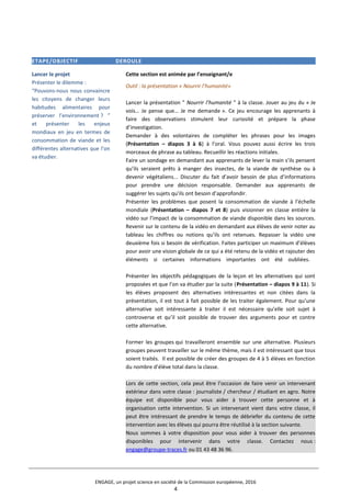 ETAPE/OBJECTIF DEROULE
Lancer le projet
Présenter le dilemme :
“Pouvons-nous nous convaincre
les citoyens de changer leurs
habitudes alimentaires pour
préserver l’environnement ? ”
et présenter les enjeux
mondiaux en jeu en termes de
consommation de viande et les
différentes alternatives que l’on
va étudier.
Cette section est animée par l’enseignant/e
Outil : la présentation « Nourrir l’humanité»
Lancer la présentation " Nourrir l’humanité " à la classe. Jouer au jeu du « Je
vois… Je pense que… Je me demande ». Ce jeu encourage les apprenants à
faire des observations stimulent leur curiosité et prépare la phase
d’investigation.
Demander à des volontaires de compléter les phrases pour les images
(Présentation – diapos 3 à 6) à l’oral. Vous pouvez aussi écrire les trois
morceaux de phrase au tableau. Recueillir les réactions initiales.
Faire un sondage en demandant aux apprenants de lever la main s’ils pensent
qu’ils seraient prêts à manger des insectes, de la viande de synthèse ou à
devenir végétaliens... Discuter du fait d’avoir besoin de plus d’informations
pour prendre une décision responsable. Demander aux apprenants de
suggérer les sujets qu’ils ont besoin d’approfondir.
Présenter les problèmes que posent la consommation de viande à l’échelle
mondiale (Présentation – diapos 7 et 8) puis visionner en classe entière la
vidéo sur l’impact de la consommation de viande disponible dans les sources.
Revenir sur le contenu de la vidéo en demandant aux élèves de venir noter au
tableau les chiffres ou notions qu’ils ont retenues. Repasser la vidéo une
deuxième fois si besoin de vérification. Faites participer un maximum d’élèves
pour avoir une vision globale de ce qui a été retenu de la vidéo et rajouter des
éléments si certaines informations importantes ont été oubliées.
Présenter les objectifs pédagogiques de la leçon et les alternatives qui sont
proposées et que l’on va étudier par la suite (Présentation – diapos 9 à 11). Si
les élèves proposent des alternatives intéressantes et non citées dans la
présentation, il est tout à fait possible de les traiter également. Pour qu’une
alternative soit intéressante à traiter il est nécessaire qu’elle soit sujet à
controverse et qu’il soit possible de trouver des arguments pour et contre
cette alternative.
Former les groupes qui travailleront ensemble sur une alternative. Plusieurs
groupes peuvent travailler sur le même thème, mais il est intéressant que tous
soient traités. Il est possible de créer des groupes de 4 à 5 élèves en fonction
du nombre d’élève total dans la classe.
Lors de cette section, cela peut être l’occasion de faire venir un intervenant
extérieur dans votre classe : journaliste / chercheur / étudiant en agro. Notre
équipe est disponible pour vous aider à trouver cette personne et à
organisation cette intervention. Si un intervenant vient dans votre classe, il
peut être intéressant de prendre le temps de débriefer du contenu de cette
intervention avec les élèves qui pourra être réutilisé à la section suivante.
Nous sommes à votre disposition pour vous aider à trouver des personnes
disponibles pour intervenir dans votre classe. Contactez nous :
engage@groupe-traces.fr ou 01 43 48 36 96.
ENGAGE, un projet science en société de la Commission européenne, 2016
4
 