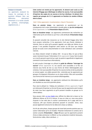 Analyser et résoudre
Les apprenants analysent les
risques, les avantages et les
questions éthiques liées aux
différentes alternatives
alimentaire à la viande (viande
de synthèse, entomophagie,
végétalisme etc…)
Cette section est menée par les apprenants. Ils doivent avoir accès au site
internet d’Engage pour télécharger et utiliser les sources. Il est aussi possible
d’imprimer des copies de ces sources et de leur distribuer. Ils doivent être
repartis par groupes de 3 à 5 apprenants en fonction du nombre d’élèves
dans la classe.
Outil : Fiches apprenants + la présentation « Nourrir l’humanité»
Dans un premier temps : Les apprenants se questionnent sur les
conséquences de la notre alimentation actuelle grâce au jeu de conséquence
(Fiche apprenants 1 à 4 et Présentation diapos 12 à 14 ).
Dans un deuxième temps : Les apprenants commencent des recherches sur
l’alternative qu’ils ont choisie ou qu’il leur a été attribuée (Présentation diapo
15).
Ils peuvent consulter des ressources sur le site internet Engage et/ou faire
leurs propres recherches. Si les apprenants n’ont pas d’accès individuel à
Internet, faire en sorte qu’ils puissent regarder une vidéo par thème et par
groupe. Il est possible d’organiser cette section au CDI pour que chaque
groupe ait accès à de la documentation et à des ordinateurs avec connexion
internet.
Les élèves doivent remplir le tableau SVC - Ce que je Sais, Ce que je Veux
savoir, Comment trouver l’information (Fiche apprenants 5) pour faire le point
sur ce qu’ils pensent savoir de leur sujet, les points à approfondir et également
comment ils ont trouvé leurs informations).
Ils vont ensuite s’interroger en utilisant le guide de réflexion "Interroger les
sources" (Fiche apprenants 6). Les sources sont accessibles à la fois sur
internet sous forme de lien ou sous forme de fichier téléchargeable pour
certaines. Il est aussi possible d’imprimer les sources écrites et de les présenter
en version papier. Les vidéos peuvent être visionnées par les apprenants par
groupes s’ils disposent d’écouteurs ou en classe entière. Elles sont accessibles
sous forme de lien internet ou en version téléchargeables.
Dans un troisième temps : Les apprenants restituent les informations qu’ils
ont récoltées au cours de la première phase.
Pour cela ils utilisent le « Tableau de restitution » (Fiches apprenants 7) qu’il
est intéressant d’imprimer au format A3 pour que les apprenants aient la place
de noter tous leurs arguments et qu’ils puissent travailler en groupe sur le
même tableau.
Vous pouvez créer un mur Padlet pour afficher les idées de la classe sur les
différents thèmes au fur et à mesure. Si vous en créez un, nous vous prions
d’ajouter le lien web dans la section commentaires de la page web de la
ressource, afin que d’autres personnes puissent le consulter. Sinon, vous
pouvez également retranscrire les idées de la classe au tableau.
A la fin de cette phase, chaque groupe de travail doit prendre position pour ou
contre l’alternative qu’ils ont étudiée. Présenter brièvement le contenu de la
section suivante (Présentation – diapo 17) pour que les apprenants puissent
d’ores et déjà commencer à réfléchir sur leur production (matériel nécessaire,
forme de leur vidéo, rôles à attribuer …)
ENGAGE, un projet science en société de la Commission européenne, 2016
5
 