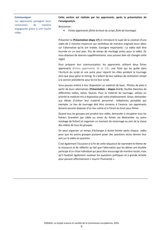 Communiquer
Les apprenants partagent leurs
conclusions de manière
engageante grâce à une courte
vidéo.
Cette section est réalisée par les apprenants, après la présentation de
l’enseignant/e.
Ressources :
• Fiches apprenants (fiche écriture du script, fiche de tournage)
Présenter la (Présentation diapo 17) et introduire le sujet de la création d’une
vidéo de 2 minutes maximum qui synthétise de manière originale leurs idées
sur l’alternative qu’ils ont traitée. Consigne importante : La vidéo doit être
tournée en un seul plan. Pas de temps de montage prévu pour la vidéo. (Si
vous disposez de séances supplémentaires, vous pouvez bien sûr changer cette
règle)
Pour préparer leur communication, les apprenants utilisent deux fiches
apprenants (Fiches apprenants 10 et 11) : une fiche qui les guide dans
l’écriture du script et une autre pour répartir les rôles pendant le tournage
ainsi que pour gérer le timing. Ils s’aident de leur tableau de restitution rempli
à la section précédente pour écrire leur script.
Vous pouvez mettre à leur disposition un matériel de base : Photos de plats à
partir de leurs alternatives (Présentation – diapos 4 à 6), feuilles blanches de
différentes tailles, stylos, feutres. Pour le matériel de tournage, utilisez en
priorité le matériel mis à disposition par votre établissement. Sinon, demandez
aux élèves d’utiliser leur matériel personnel : téléphones portables par
exemple. Le lieu de tournage doit être convenu à l’avance. Les apprenants
doivent pouvoir disposer d’un lieu calme et à l’écart du bruit pour filmer.
Quand tous les groupes ont produit leur vidéo, demander à récupérer tous les
fichiers (transfert par câble ou envoi du fichier via Wetransfer ou autre
stockage de fichier) et organiser un moment de visionnage au sein de la classe
des vidéos de tous les groupes.
On peut organiser un temps d’échanges à durée limitée après chaque vidéo
pour que les autres groupes puissent poser des questions et/ou donner leur
avis sur la vidéo en question.
C’est également l’occasion à la fin de cette séquence de reprendre le thème de
la ressource et de réfléchir au fait que l’alternative que les élèves ont étudiée
participe d’un choix individuel qui peut être encouragé de manière locale, mais
qu’il faudrait également soulever les questions politiques et à grande échelle
pour pouvoir effectivement « nourrir l’humanité ».
ENGAGE, un projet science en société de la Commission européenne, 2016
6
 