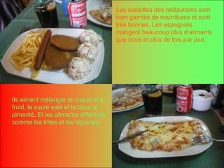 Les assiettes des restaurants sont bien garnies de nourritures et sonttrèsbonnes. Les espagnolsmangentbeaucoup plus d’aliments que nous et plus de fois par jour.Ilsaimentmélanger le chaud et le froid, le sucré salé et le doux et pimenté. Et les alimentsdifférentscomme les frites et les légumes.