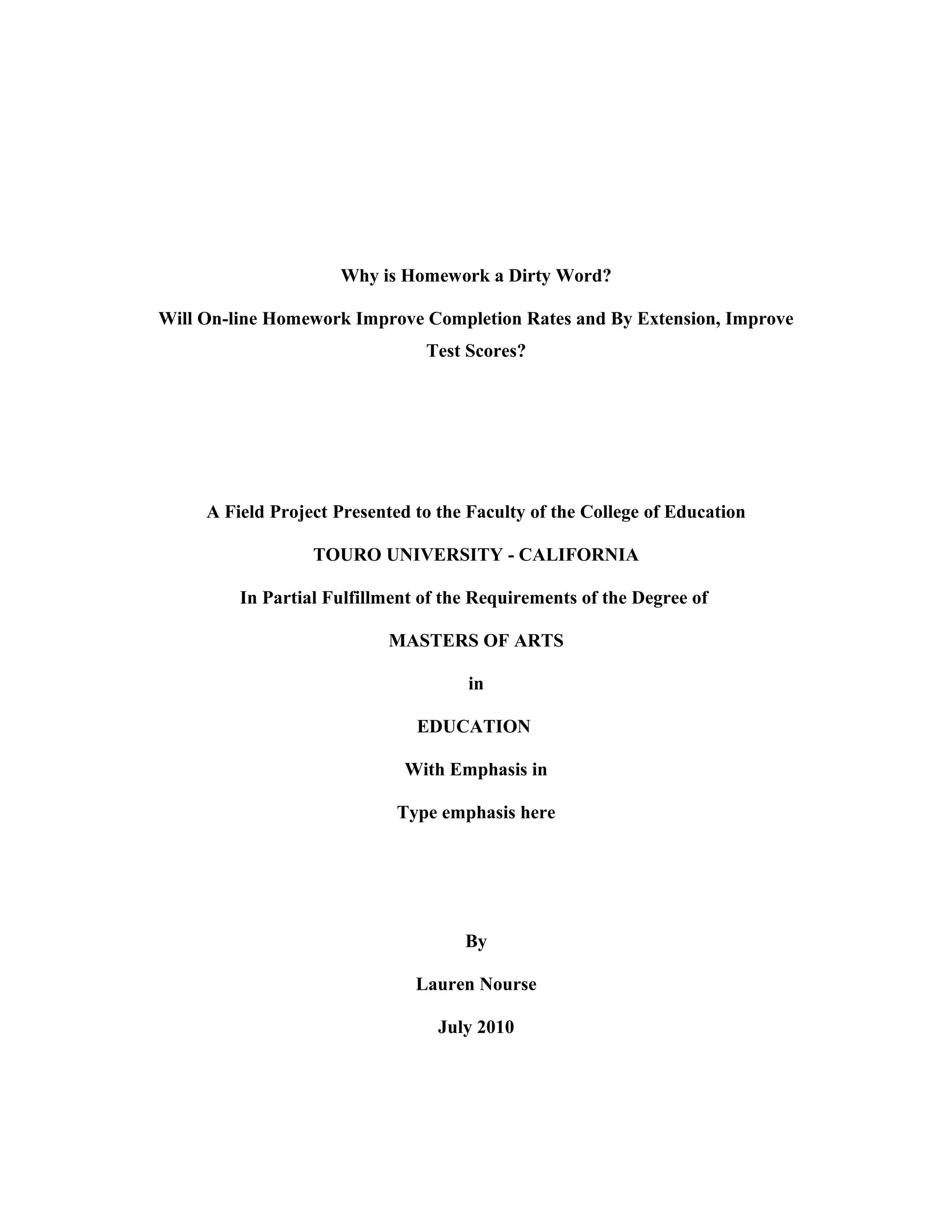 Why is Homework a Dirty Word?
Will On-line Homework Improve Completion Rates and By Extension, Improve
Test Scores?
A Field Project Presented to the Faculty of the College of Education
TOURO UNIVERSITY - CALIFORNIA
In Partial Fulfillment of the Requirements of the Degree of
MASTERS OF ARTS
in
EDUCATION
With Emphasis in
Type emphasis here
By
Lauren Nourse
July 2010
 