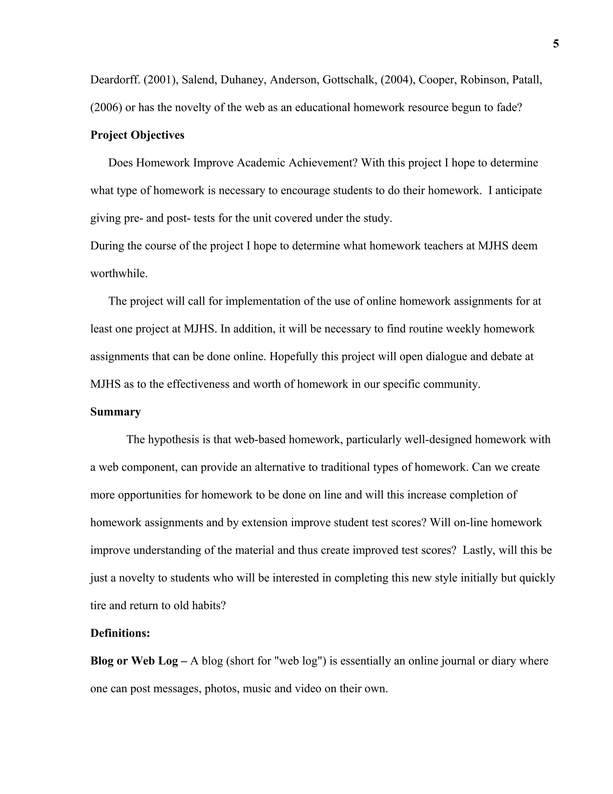 Deardorff. (2001), Salend, Duhaney, Anderson, Gottschalk, (2004), Cooper, Robinson, Patall,
(2006) or has the novelty of the web as an educational homework resource begun to fade?
Project Objectives
Does Homework Improve Academic Achievement? With this project I hope to determine
what type of homework is necessary to encourage students to do their homework. I anticipate
giving pre- and post- tests for the unit covered under the study.
During the course of the project I hope to determine what homework teachers at MJHS deem
worthwhile.
The project will call for implementation of the use of online homework assignments for at
least one project at MJHS. In addition, it will be necessary to find routine weekly homework
assignments that can be done online. Hopefully this project will open dialogue and debate at
MJHS as to the effectiveness and worth of homework in our specific community.
Summary
The hypothesis is that web-based homework, particularly well-designed homework with
a web component, can provide an alternative to traditional types of homework. Can we create
more opportunities for homework to be done on line and will this increase completion of
homework assignments and by extension improve student test scores? Will on-line homework
improve understanding of the material and thus create improved test scores? Lastly, will this be
just a novelty to students who will be interested in completing this new style initially but quickly
tire and return to old habits?
Definitions:
Blog or Web Log – A blog (short for "web log") is essentially an online journal or diary where
one can post messages, photos, music and video on their own.
5
 