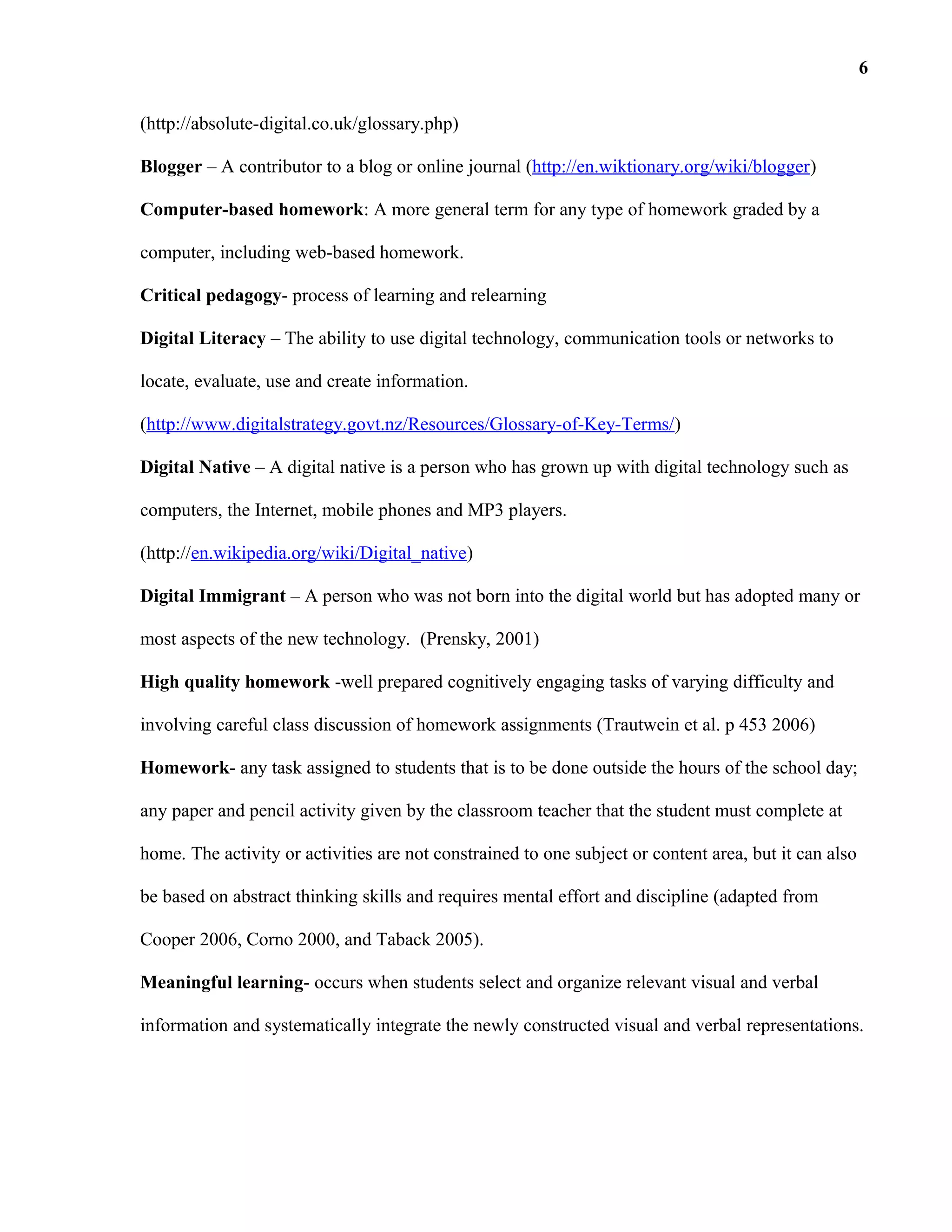 (http://absolute-digital.co.uk/glossary.php)
Blogger – A contributor to a blog or online journal (http://en.wiktionary.org/wiki/blogger)
Computer-based homework: A more general term for any type of homework graded by a
computer, including web-based homework.
Critical pedagogy- process of learning and relearning
Digital Literacy – The ability to use digital technology, communication tools or networks to
locate, evaluate, use and create information.
(http://www.digitalstrategy.govt.nz/Resources/Glossary-of-Key-Terms/)
Digital Native – A digital native is a person who has grown up with digital technology such as
computers, the Internet, mobile phones and MP3 players.
(http://en.wikipedia.org/wiki/Digital_native)
Digital Immigrant – A person who was not born into the digital world but has adopted many or
most aspects of the new technology. (Prensky, 2001)
High quality homework -well prepared cognitively engaging tasks of varying difficulty and
involving careful class discussion of homework assignments (Trautwein et al. p 453 2006)
Homework- any task assigned to students that is to be done outside the hours of the school day;
any paper and pencil activity given by the classroom teacher that the student must complete at
home. The activity or activities are not constrained to one subject or content area, but it can also
be based on abstract thinking skills and requires mental effort and discipline (adapted from
Cooper 2006, Corno 2000, and Taback 2005).
Meaningful learning- occurs when students select and organize relevant visual and verbal
information and systematically integrate the newly constructed visual and verbal representations.
6
 