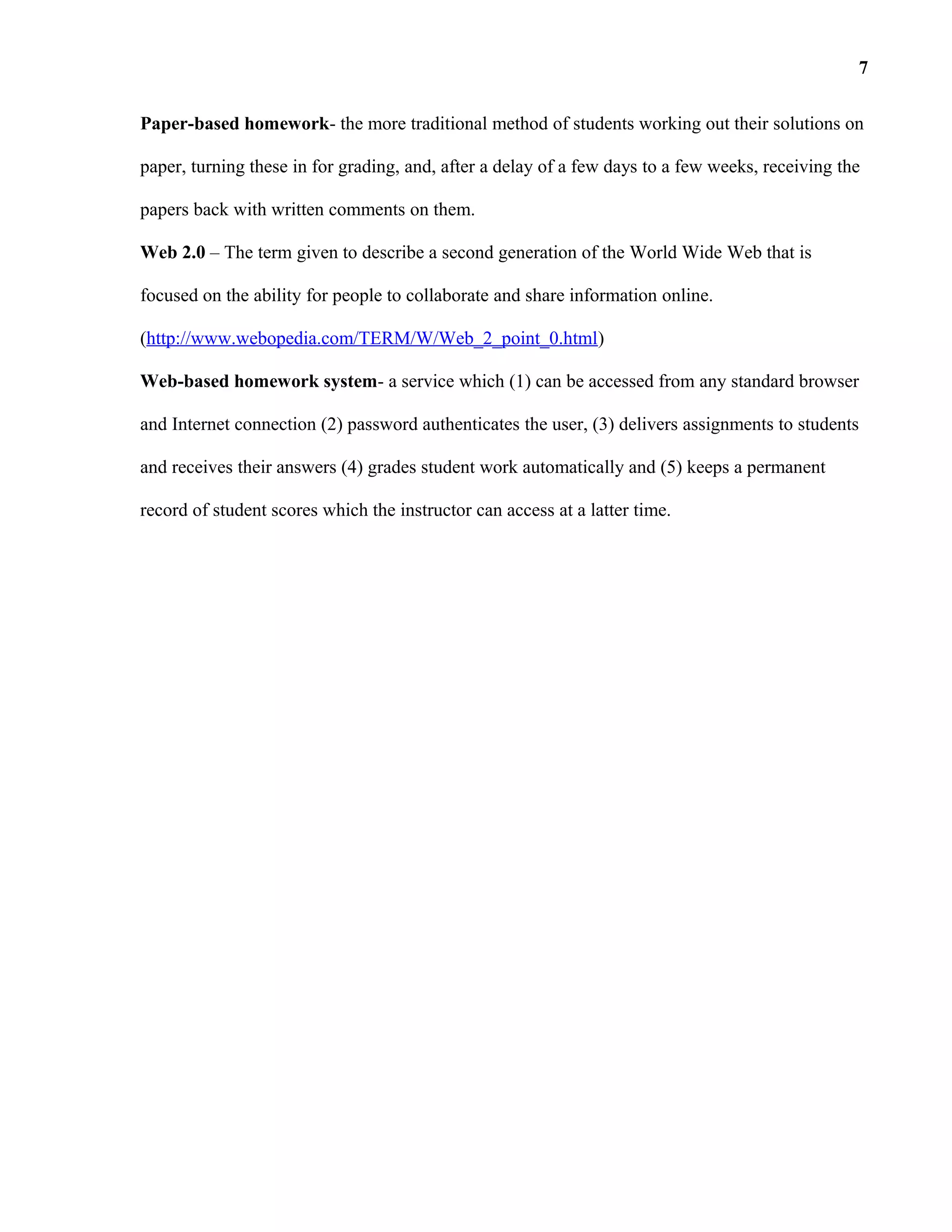 Paper-based homework- the more traditional method of students working out their solutions on
paper, turning these in for grading, and, after a delay of a few days to a few weeks, receiving the
papers back with written comments on them.
Web 2.0 – The term given to describe a second generation of the World Wide Web that is
focused on the ability for people to collaborate and share information online.
(http://www.webopedia.com/TERM/W/Web_2_point_0.html)
Web-based homework system- a service which (1) can be accessed from any standard browser
and Internet connection (2) password authenticates the user, (3) delivers assignments to students
and receives their answers (4) grades student work automatically and (5) keeps a permanent
record of student scores which the instructor can access at a latter time.
7
 