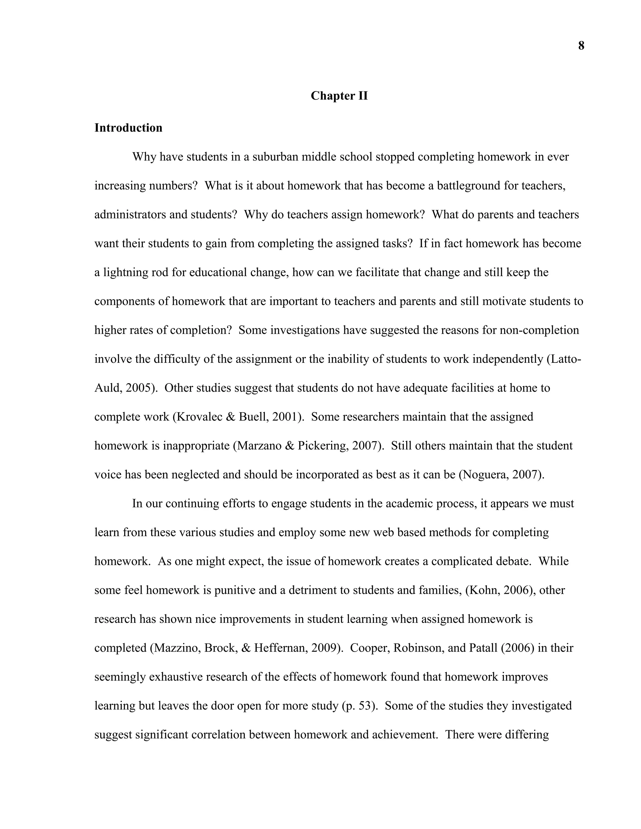 Chapter II
Introduction
Why have students in a suburban middle school stopped completing homework in ever
increasing numbers? What is it about homework that has become a battleground for teachers,
administrators and students? Why do teachers assign homework? What do parents and teachers
want their students to gain from completing the assigned tasks? If in fact homework has become
a lightning rod for educational change, how can we facilitate that change and still keep the
components of homework that are important to teachers and parents and still motivate students to
higher rates of completion? Some investigations have suggested the reasons for non-completion
involve the difficulty of the assignment or the inability of students to work independently (Latto-
Auld, 2005). Other studies suggest that students do not have adequate facilities at home to
complete work (Krovalec & Buell, 2001). Some researchers maintain that the assigned
homework is inappropriate (Marzano & Pickering, 2007). Still others maintain that the student
voice has been neglected and should be incorporated as best as it can be (Noguera, 2007).
In our continuing efforts to engage students in the academic process, it appears we must
learn from these various studies and employ some new web based methods for completing
homework. As one might expect, the issue of homework creates a complicated debate. While
some feel homework is punitive and a detriment to students and families, (Kohn, 2006), other
research has shown nice improvements in student learning when assigned homework is
completed (Mazzino, Brock, & Heffernan, 2009). Cooper, Robinson, and Patall (2006) in their
seemingly exhaustive research of the effects of homework found that homework improves
learning but leaves the door open for more study (p. 53). Some of the studies they investigated
suggest significant correlation between homework and achievement. There were differing
8
 