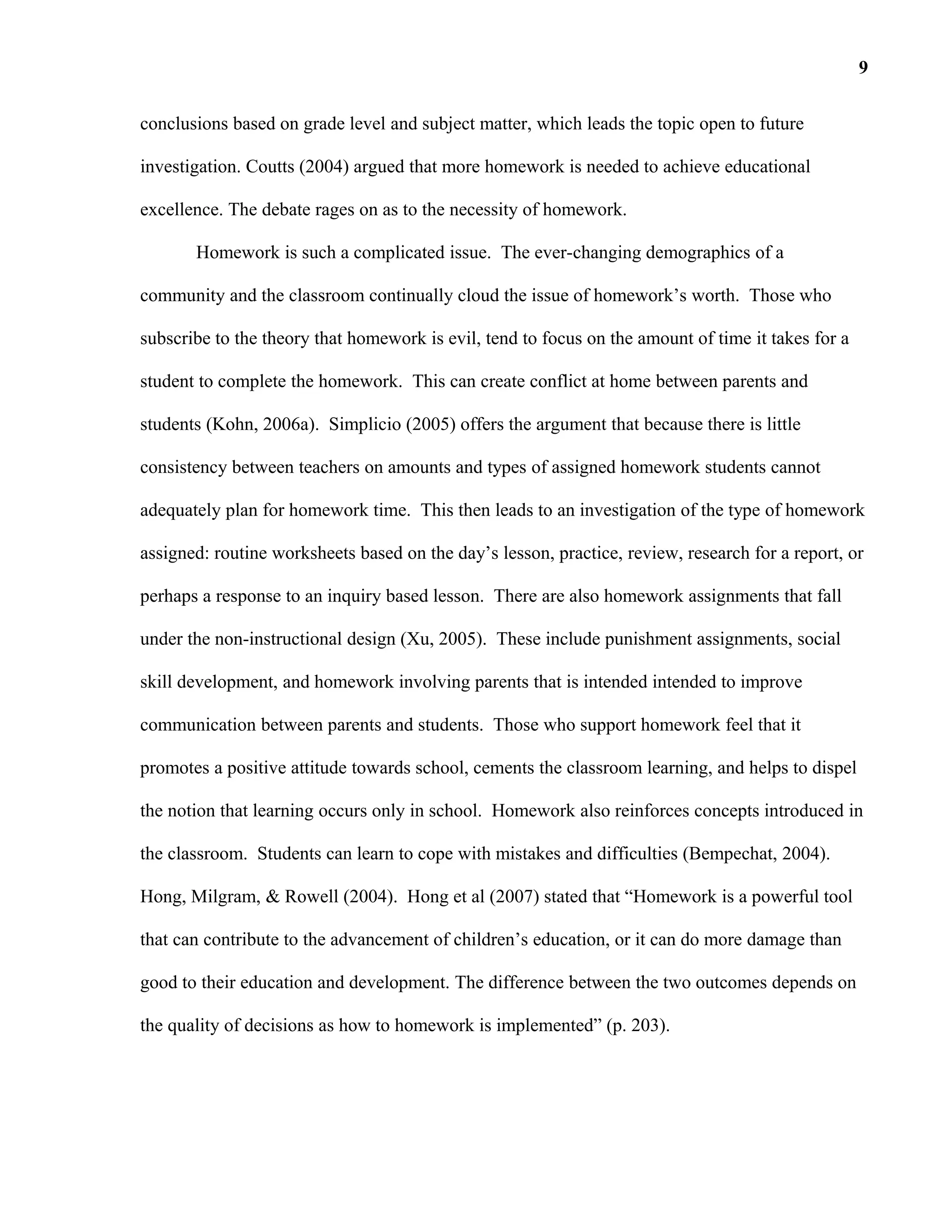 conclusions based on grade level and subject matter, which leads the topic open to future
investigation. Coutts (2004) argued that more homework is needed to achieve educational
excellence. The debate rages on as to the necessity of homework.
Homework is such a complicated issue. The ever-changing demographics of a
community and the classroom continually cloud the issue of homework’s worth. Those who
subscribe to the theory that homework is evil, tend to focus on the amount of time it takes for a
student to complete the homework. This can create conflict at home between parents and
students (Kohn, 2006a). Simplicio (2005) offers the argument that because there is little
consistency between teachers on amounts and types of assigned homework students cannot
adequately plan for homework time. This then leads to an investigation of the type of homework
assigned: routine worksheets based on the day’s lesson, practice, review, research for a report, or
perhaps a response to an inquiry based lesson. There are also homework assignments that fall
under the non-instructional design (Xu, 2005). These include punishment assignments, social
skill development, and homework involving parents that is intended intended to improve
communication between parents and students. Those who support homework feel that it
promotes a positive attitude towards school, cements the classroom learning, and helps to dispel
the notion that learning occurs only in school. Homework also reinforces concepts introduced in
the classroom. Students can learn to cope with mistakes and difficulties (Bempechat, 2004).
Hong, Milgram, & Rowell (2004). Hong et al (2007) stated that “Homework is a powerful tool
that can contribute to the advancement of children’s education, or it can do more damage than
good to their education and development. The difference between the two outcomes depends on
the quality of decisions as how to homework is implemented” (p. 203).
9
 
