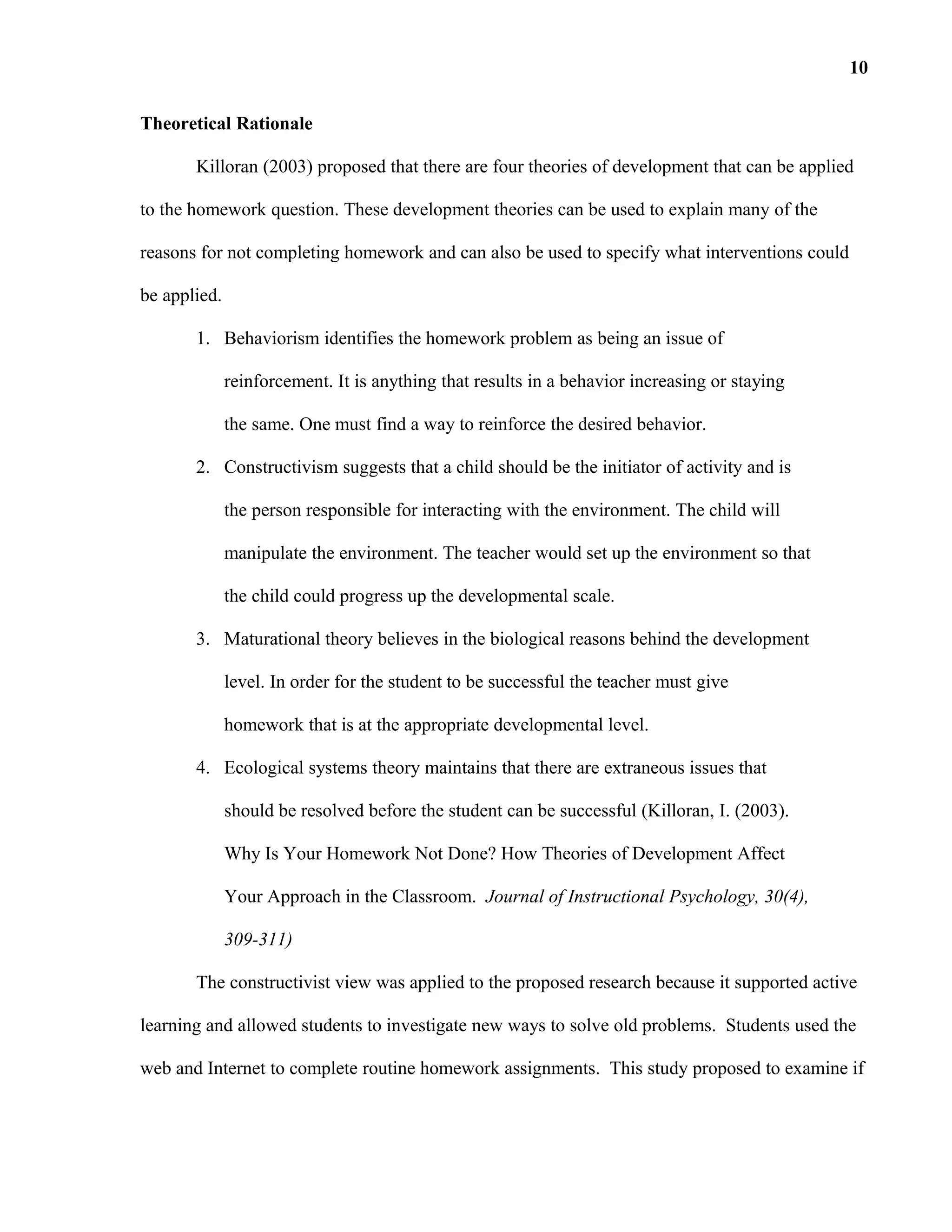 Theoretical Rationale
Killoran (2003) proposed that there are four theories of development that can be applied
to the homework question. These development theories can be used to explain many of the
reasons for not completing homework and can also be used to specify what interventions could
be applied.
1. Behaviorism identifies the homework problem as being an issue of
reinforcement. It is anything that results in a behavior increasing or staying
the same. One must find a way to reinforce the desired behavior.
2. Constructivism suggests that a child should be the initiator of activity and is
the person responsible for interacting with the environment. The child will
manipulate the environment. The teacher would set up the environment so that
the child could progress up the developmental scale.
3. Maturational theory believes in the biological reasons behind the development
level. In order for the student to be successful the teacher must give
homework that is at the appropriate developmental level.
4. Ecological systems theory maintains that there are extraneous issues that
should be resolved before the student can be successful (Killoran, I. (2003).
Why Is Your Homework Not Done? How Theories of Development Affect
Your Approach in the Classroom. Journal of Instructional Psychology, 30(4),
309-311)
The constructivist view was applied to the proposed research because it supported active
learning and allowed students to investigate new ways to solve old problems. Students used the
web and Internet to complete routine homework assignments. This study proposed to examine if
10
 