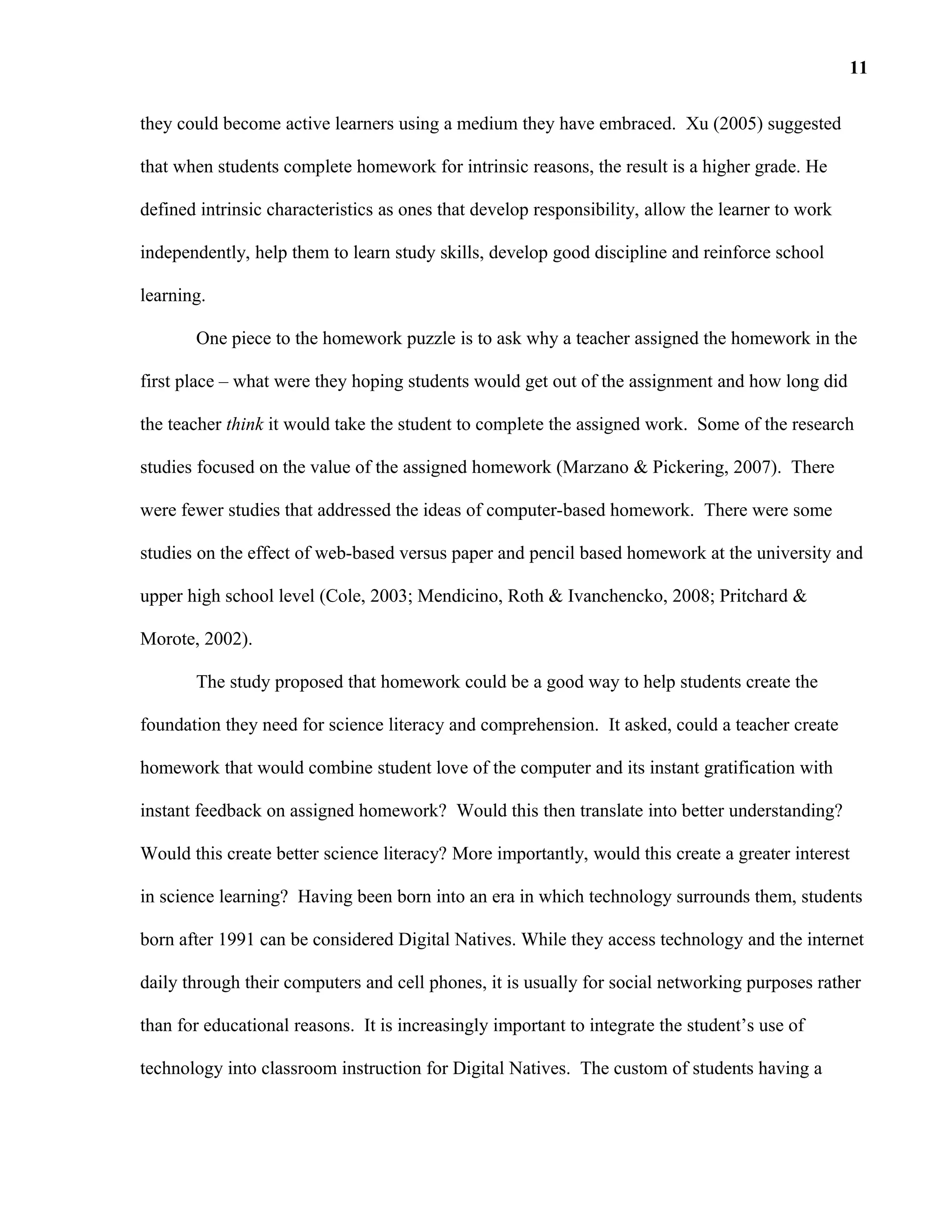 they could become active learners using a medium they have embraced. Xu (2005) suggested
that when students complete homework for intrinsic reasons, the result is a higher grade. He
defined intrinsic characteristics as ones that develop responsibility, allow the learner to work
independently, help them to learn study skills, develop good discipline and reinforce school
learning.
One piece to the homework puzzle is to ask why a teacher assigned the homework in the
first place – what were they hoping students would get out of the assignment and how long did
the teacher think it would take the student to complete the assigned work. Some of the research
studies focused on the value of the assigned homework (Marzano & Pickering, 2007). There
were fewer studies that addressed the ideas of computer-based homework. There were some
studies on the effect of web-based versus paper and pencil based homework at the university and
upper high school level (Cole, 2003; Mendicino, Roth & Ivanchencko, 2008; Pritchard &
Morote, 2002).
The study proposed that homework could be a good way to help students create the
foundation they need for science literacy and comprehension. It asked, could a teacher create
homework that would combine student love of the computer and its instant gratification with
instant feedback on assigned homework? Would this then translate into better understanding?
Would this create better science literacy? More importantly, would this create a greater interest
in science learning? Having been born into an era in which technology surrounds them, students
born after 1991 can be considered Digital Natives. While they access technology and the internet
daily through their computers and cell phones, it is usually for social networking purposes rather
than for educational reasons. It is increasingly important to integrate the student’s use of
technology into classroom instruction for Digital Natives. The custom of students having a
11
 