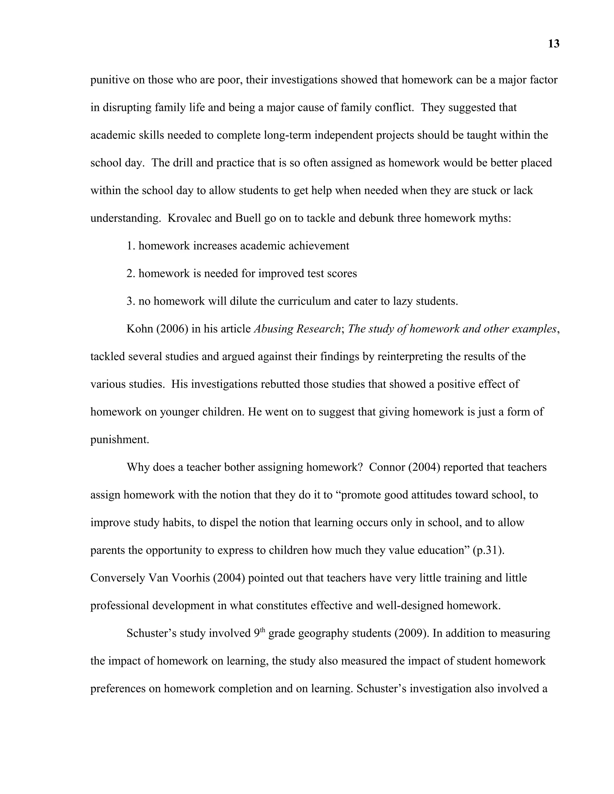 punitive on those who are poor, their investigations showed that homework can be a major factor
in disrupting family life and being a major cause of family conflict. They suggested that
academic skills needed to complete long-term independent projects should be taught within the
school day. The drill and practice that is so often assigned as homework would be better placed
within the school day to allow students to get help when needed when they are stuck or lack
understanding. Krovalec and Buell go on to tackle and debunk three homework myths:
1. homework increases academic achievement
2. homework is needed for improved test scores
3. no homework will dilute the curriculum and cater to lazy students.
Kohn (2006) in his article Abusing Research; The study of homework and other examples,
tackled several studies and argued against their findings by reinterpreting the results of the
various studies. His investigations rebutted those studies that showed a positive effect of
homework on younger children. He went on to suggest that giving homework is just a form of
punishment.
Why does a teacher bother assigning homework? Connor (2004) reported that teachers
assign homework with the notion that they do it to “promote good attitudes toward school, to
improve study habits, to dispel the notion that learning occurs only in school, and to allow
parents the opportunity to express to children how much they value education” (p.31).
Conversely Van Voorhis (2004) pointed out that teachers have very little training and little
professional development in what constitutes effective and well-designed homework.
Schuster’s study involved 9th
grade geography students (2009). In addition to measuring
the impact of homework on learning, the study also measured the impact of student homework
preferences on homework completion and on learning. Schuster’s investigation also involved a
13
 