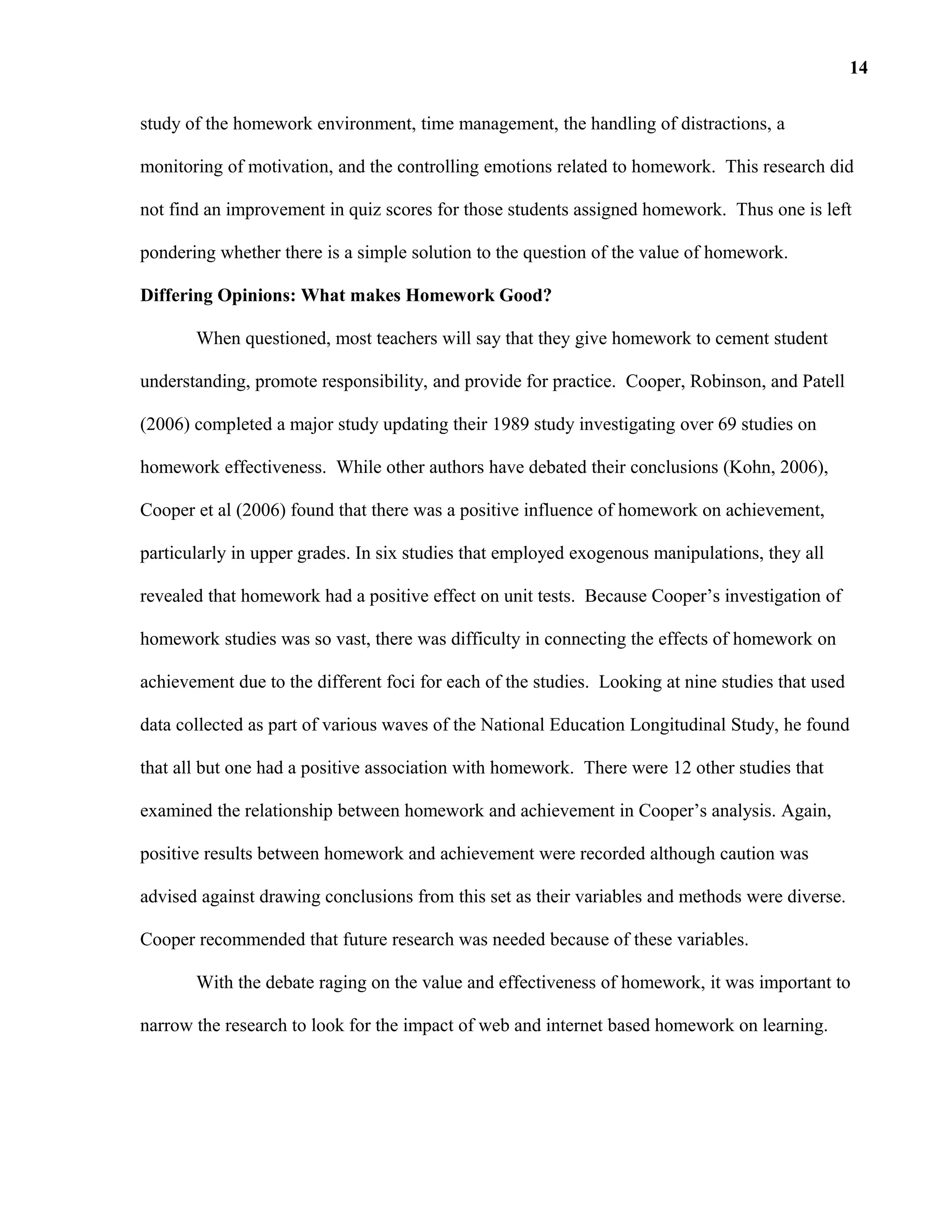 study of the homework environment, time management, the handling of distractions, a
monitoring of motivation, and the controlling emotions related to homework. This research did
not find an improvement in quiz scores for those students assigned homework. Thus one is left
pondering whether there is a simple solution to the question of the value of homework.
Differing Opinions: What makes Homework Good?
When questioned, most teachers will say that they give homework to cement student
understanding, promote responsibility, and provide for practice. Cooper, Robinson, and Patell
(2006) completed a major study updating their 1989 study investigating over 69 studies on
homework effectiveness. While other authors have debated their conclusions (Kohn, 2006),
Cooper et al (2006) found that there was a positive influence of homework on achievement,
particularly in upper grades. In six studies that employed exogenous manipulations, they all
revealed that homework had a positive effect on unit tests. Because Cooper’s investigation of
homework studies was so vast, there was difficulty in connecting the effects of homework on
achievement due to the different foci for each of the studies. Looking at nine studies that used
data collected as part of various waves of the National Education Longitudinal Study, he found
that all but one had a positive association with homework. There were 12 other studies that
examined the relationship between homework and achievement in Cooper’s analysis. Again,
positive results between homework and achievement were recorded although caution was
advised against drawing conclusions from this set as their variables and methods were diverse.
Cooper recommended that future research was needed because of these variables.
With the debate raging on the value and effectiveness of homework, it was important to
narrow the research to look for the impact of web and internet based homework on learning.
14
 