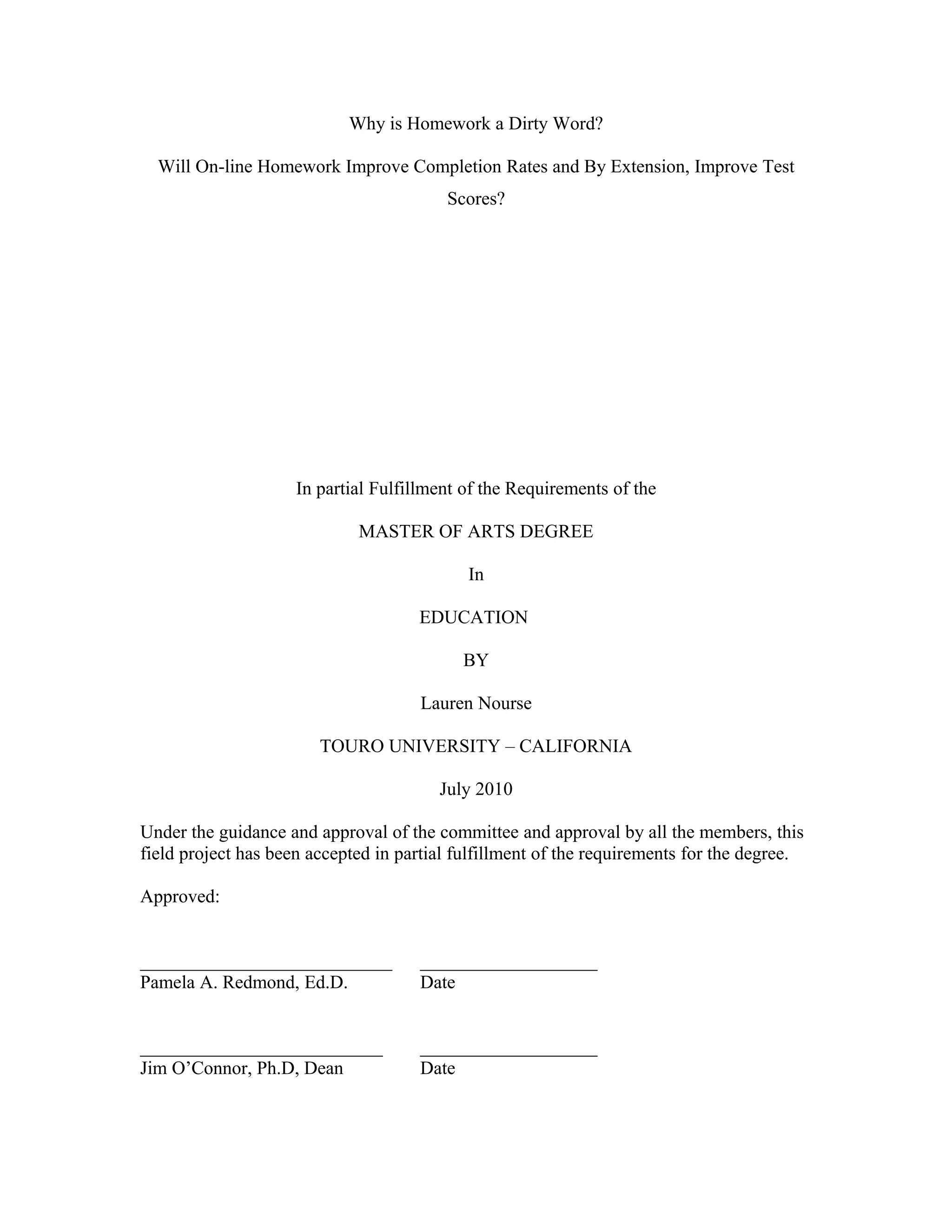 Why is Homework a Dirty Word?
Will On-line Homework Improve Completion Rates and By Extension, Improve Test
Scores?
In partial Fulfillment of the Requirements of the
MASTER OF ARTS DEGREE
In
EDUCATION
BY
Lauren Nourse
TOURO UNIVERSITY – CALIFORNIA
July 2010
Under the guidance and approval of the committee and approval by all the members, this
field project has been accepted in partial fulfillment of the requirements for the degree.
Approved:
___________________________ ___________________
Pamela A. Redmond, Ed.D. Date
__________________________ ___________________
Jim O’Connor, Ph.D, Dean Date
 