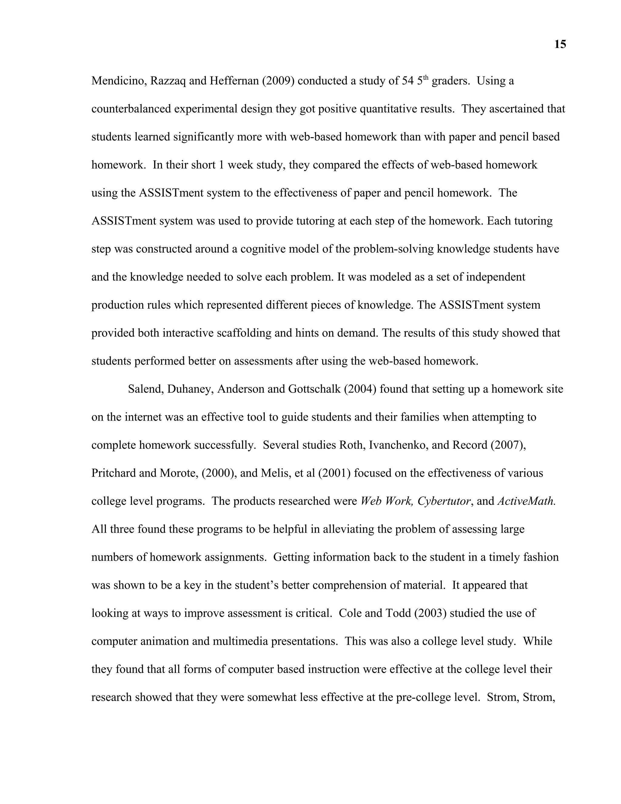 Mendicino, Razzaq and Heffernan (2009) conducted a study of 54 5th
graders. Using a
counterbalanced experimental design they got positive quantitative results. They ascertained that
students learned significantly more with web-based homework than with paper and pencil based
homework. In their short 1 week study, they compared the effects of web-based homework
using the ASSISTment system to the effectiveness of paper and pencil homework. The
ASSISTment system was used to provide tutoring at each step of the homework. Each tutoring
step was constructed around a cognitive model of the problem-solving knowledge students have
and the knowledge needed to solve each problem. It was modeled as a set of independent
production rules which represented different pieces of knowledge. The ASSISTment system
provided both interactive scaffolding and hints on demand. The results of this study showed that
students performed better on assessments after using the web-based homework.
Salend, Duhaney, Anderson and Gottschalk (2004) found that setting up a homework site
on the internet was an effective tool to guide students and their families when attempting to
complete homework successfully. Several studies Roth, Ivanchenko, and Record (2007),
Pritchard and Morote, (2000), and Melis, et al (2001) focused on the effectiveness of various
college level programs. The products researched were Web Work, Cybertutor, and ActiveMath.
All three found these programs to be helpful in alleviating the problem of assessing large
numbers of homework assignments. Getting information back to the student in a timely fashion
was shown to be a key in the student’s better comprehension of material. It appeared that
looking at ways to improve assessment is critical. Cole and Todd (2003) studied the use of
computer animation and multimedia presentations. This was also a college level study. While
they found that all forms of computer based instruction were effective at the college level their
research showed that they were somewhat less effective at the pre-college level. Strom, Strom,
15
 