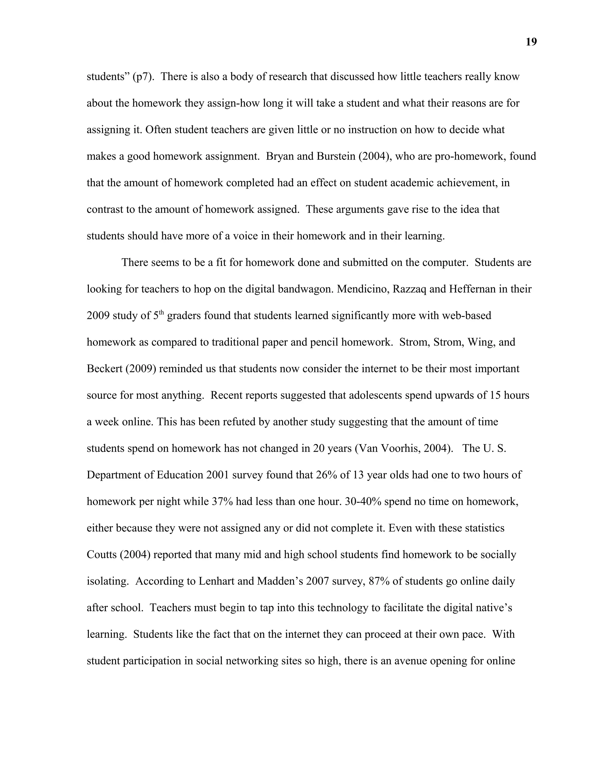 students” (p7). There is also a body of research that discussed how little teachers really know
about the homework they assign-how long it will take a student and what their reasons are for
assigning it. Often student teachers are given little or no instruction on how to decide what
makes a good homework assignment. Bryan and Burstein (2004), who are pro-homework, found
that the amount of homework completed had an effect on student academic achievement, in
contrast to the amount of homework assigned. These arguments gave rise to the idea that
students should have more of a voice in their homework and in their learning.
There seems to be a fit for homework done and submitted on the computer. Students are
looking for teachers to hop on the digital bandwagon. Mendicino, Razzaq and Heffernan in their
2009 study of 5th
graders found that students learned significantly more with web-based
homework as compared to traditional paper and pencil homework. Strom, Strom, Wing, and
Beckert (2009) reminded us that students now consider the internet to be their most important
source for most anything. Recent reports suggested that adolescents spend upwards of 15 hours
a week online. This has been refuted by another study suggesting that the amount of time
students spend on homework has not changed in 20 years (Van Voorhis, 2004). The U. S.
Department of Education 2001 survey found that 26% of 13 year olds had one to two hours of
homework per night while 37% had less than one hour. 30-40% spend no time on homework,
either because they were not assigned any or did not complete it. Even with these statistics
Coutts (2004) reported that many mid and high school students find homework to be socially
isolating. According to Lenhart and Madden’s 2007 survey, 87% of students go online daily
after school. Teachers must begin to tap into this technology to facilitate the digital native’s
learning. Students like the fact that on the internet they can proceed at their own pace. With
student participation in social networking sites so high, there is an avenue opening for online
19
 