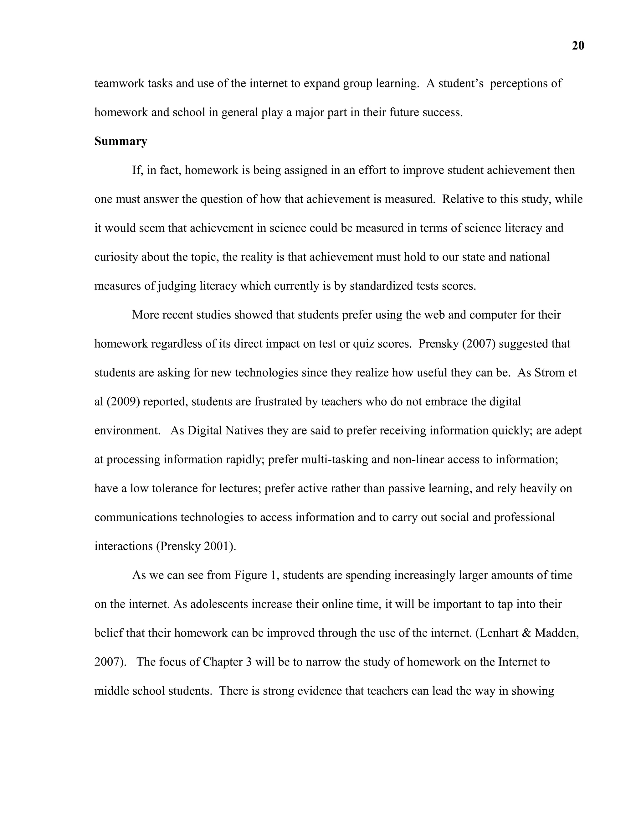 teamwork tasks and use of the internet to expand group learning. A student’s perceptions of
homework and school in general play a major part in their future success.
Summary
If, in fact, homework is being assigned in an effort to improve student achievement then
one must answer the question of how that achievement is measured. Relative to this study, while
it would seem that achievement in science could be measured in terms of science literacy and
curiosity about the topic, the reality is that achievement must hold to our state and national
measures of judging literacy which currently is by standardized tests scores.
More recent studies showed that students prefer using the web and computer for their
homework regardless of its direct impact on test or quiz scores. Prensky (2007) suggested that
students are asking for new technologies since they realize how useful they can be. As Strom et
al (2009) reported, students are frustrated by teachers who do not embrace the digital
environment. As Digital Natives they are said to prefer receiving information quickly; are adept
at processing information rapidly; prefer multi-tasking and non-linear access to information;
have a low tolerance for lectures; prefer active rather than passive learning, and rely heavily on
communications technologies to access information and to carry out social and professional
interactions (Prensky 2001).
As we can see from Figure 1, students are spending increasingly larger amounts of time
on the internet. As adolescents increase their online time, it will be important to tap into their
belief that their homework can be improved through the use of the internet. (Lenhart & Madden,
2007). The focus of Chapter 3 will be to narrow the study of homework on the Internet to
middle school students. There is strong evidence that teachers can lead the way in showing
20
 