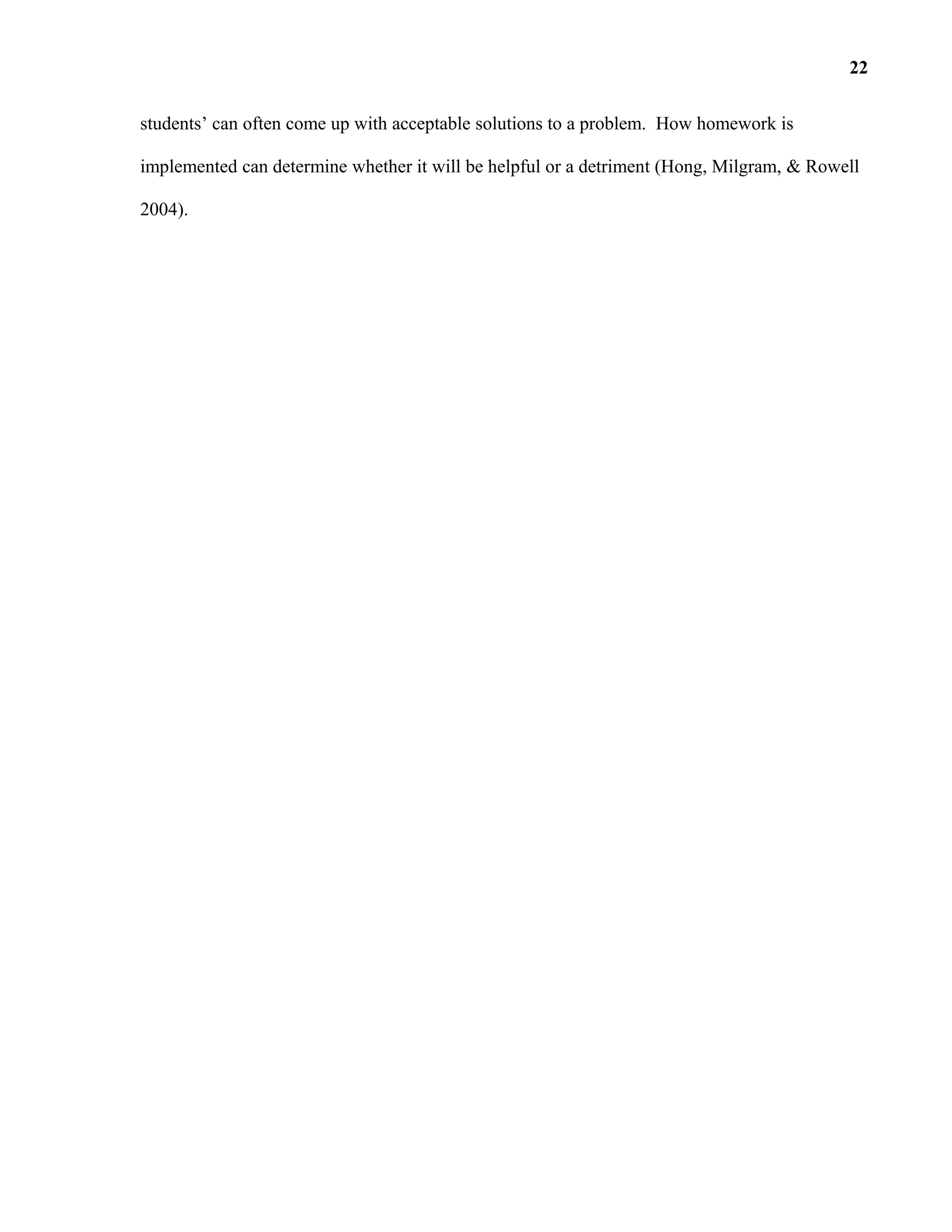 students’ can often come up with acceptable solutions to a problem. How homework is
implemented can determine whether it will be helpful or a detriment (Hong, Milgram, & Rowell
2004).
22
 