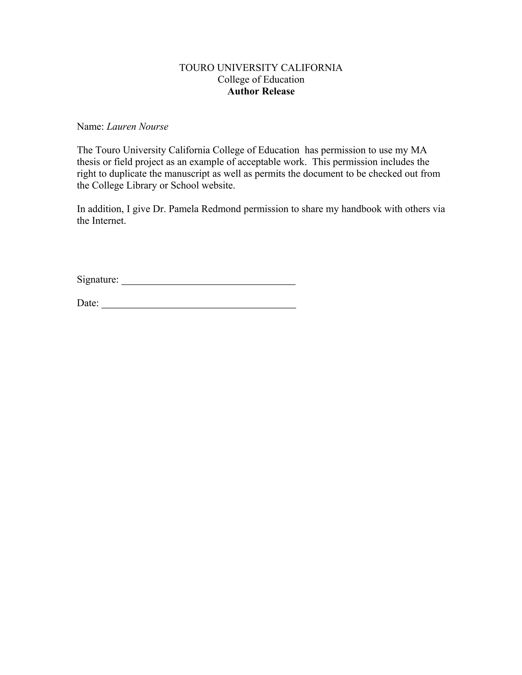 TOURO UNIVERSITY CALIFORNIA
College of Education
Author Release
Name: Lauren Nourse
The Touro University California College of Education has permission to use my MA
thesis or field project as an example of acceptable work. This permission includes the
right to duplicate the manuscript as well as permits the document to be checked out from
the College Library or School website.
In addition, I give Dr. Pamela Redmond permission to share my handbook with others via
the Internet.
Signature: __________________________________
Date: ______________________________________
 