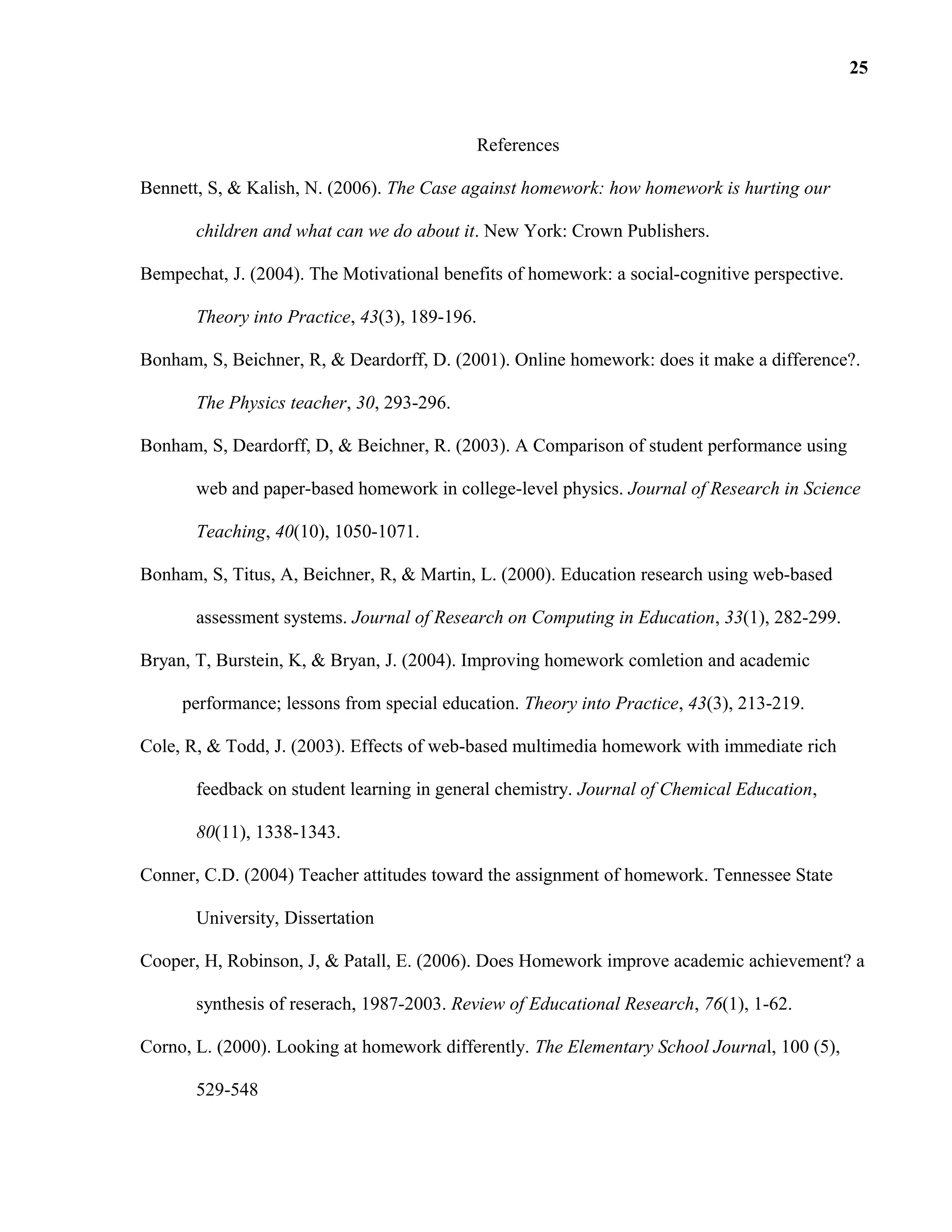 References
Bennett, S, & Kalish, N. (2006). The Case against homework: how homework is hurting our
children and what can we do about it. New York: Crown Publishers.
Bempechat, J. (2004). The Motivational benefits of homework: a social-cognitive perspective.
Theory into Practice, 43(3), 189-196.
Bonham, S, Beichner, R, & Deardorff, D. (2001). Online homework: does it make a difference?.
The Physics teacher, 30, 293-296.
Bonham, S, Deardorff, D, & Beichner, R. (2003). A Comparison of student performance using
web and paper-based homework in college-level physics. Journal of Research in Science
Teaching, 40(10), 1050-1071.
Bonham, S, Titus, A, Beichner, R, & Martin, L. (2000). Education research using web-based
assessment systems. Journal of Research on Computing in Education, 33(1), 282-299.
Bryan, T, Burstein, K, & Bryan, J. (2004). Improving homework comletion and academic
performance; lessons from special education. Theory into Practice, 43(3), 213-219.
Cole, R, & Todd, J. (2003). Effects of web-based multimedia homework with immediate rich
feedback on student learning in general chemistry. Journal of Chemical Education,
80(11), 1338-1343.
Conner, C.D. (2004) Teacher attitudes toward the assignment of homework. Tennessee State
University, Dissertation
Cooper, H, Robinson, J, & Patall, E. (2006). Does Homework improve academic achievement? a
synthesis of reserach, 1987-2003. Review of Educational Research, 76(1), 1-62.
Corno, L. (2000). Looking at homework differently. The Elementary School Journal, 100 (5),
529-548
25
 