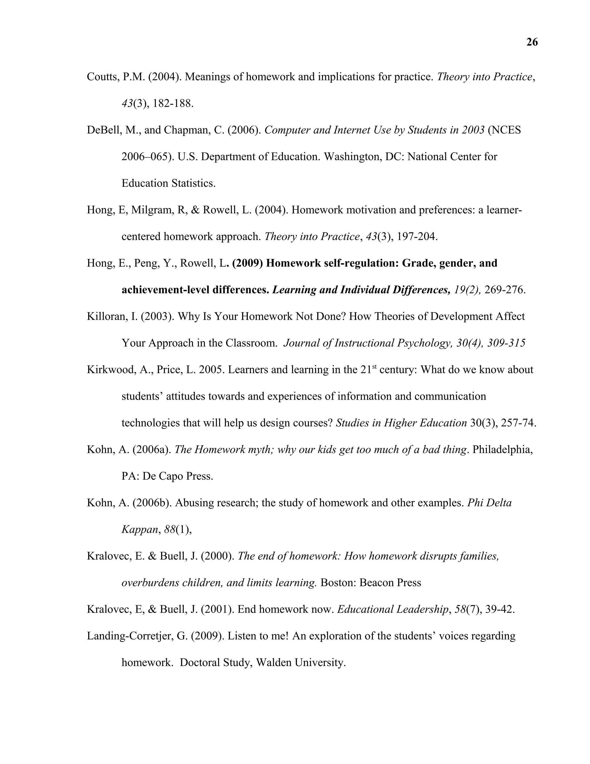 Coutts, P.M. (2004). Meanings of homework and implications for practice. Theory into Practice,
43(3), 182-188.
DeBell, M., and Chapman, C. (2006). Computer and Internet Use by Students in 2003 (NCES
2006–065). U.S. Department of Education. Washington, DC: National Center for
Education Statistics.
Hong, E, Milgram, R, & Rowell, L. (2004). Homework motivation and preferences: a learner-
centered homework approach. Theory into Practice, 43(3), 197-204.
Hong, E., Peng, Y., Rowell, L. (2009) Homework self-regulation: Grade, gender, and
achievement-level differences. Learning and Individual Differences, 19(2), 269-276.
Killoran, I. (2003). Why Is Your Homework Not Done? How Theories of Development Affect
Your Approach in the Classroom. Journal of Instructional Psychology, 30(4), 309-315
Kirkwood, A., Price, L. 2005. Learners and learning in the 21st
century: What do we know about
students’ attitudes towards and experiences of information and communication
technologies that will help us design courses? Studies in Higher Education 30(3), 257-74.
Kohn, A. (2006a). The Homework myth; why our kids get too much of a bad thing. Philadelphia,
PA: De Capo Press.
Kohn, A. (2006b). Abusing research; the study of homework and other examples. Phi Delta
Kappan, 88(1),
Kralovec, E. & Buell, J. (2000). The end of homework: How homework disrupts families,
overburdens children, and limits learning. Boston: Beacon Press
Kralovec, E, & Buell, J. (2001). End homework now. Educational Leadership, 58(7), 39-42.
Landing-Corretjer, G. (2009). Listen to me! An exploration of the students’ voices regarding
homework. Doctoral Study, Walden University.
26
 