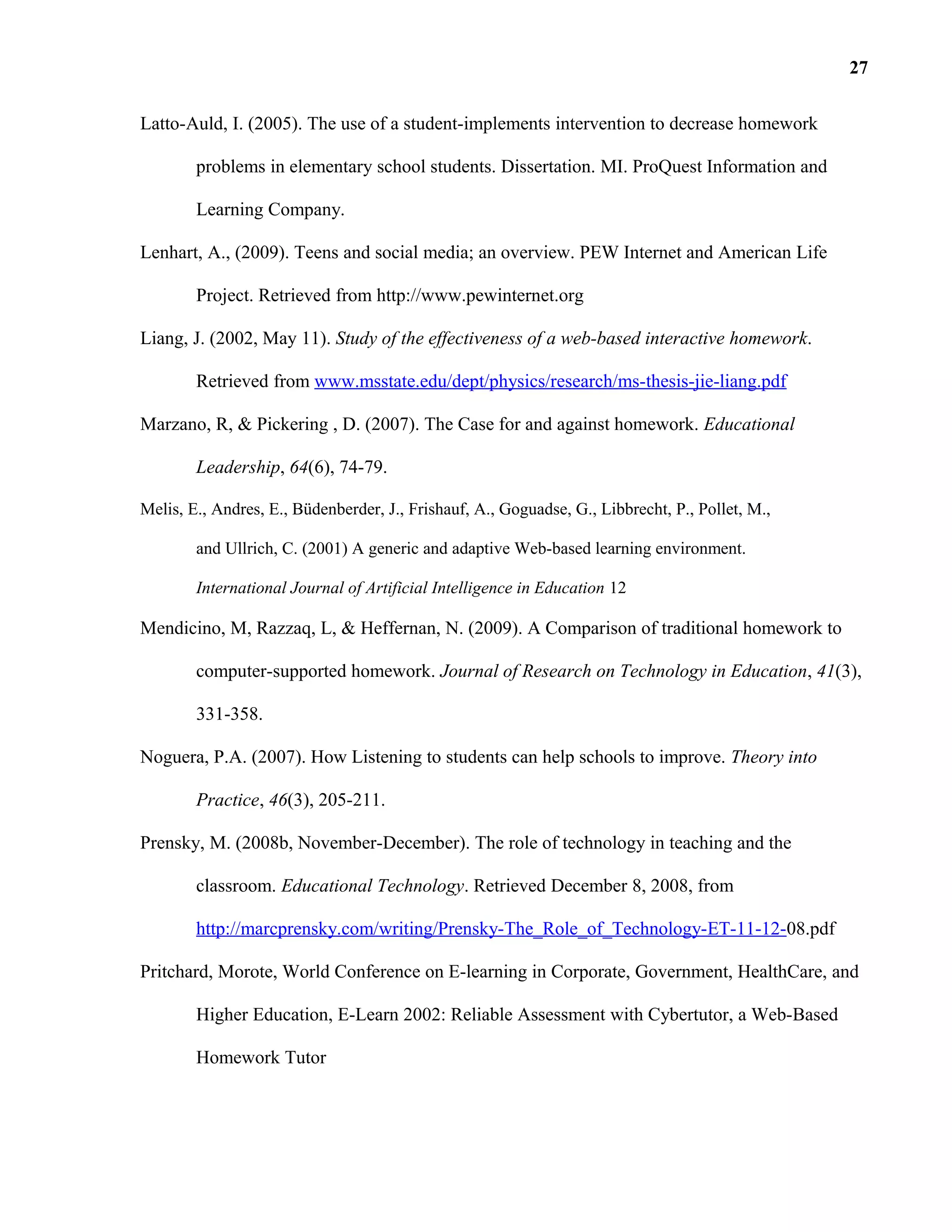 Latto-Auld, I. (2005). The use of a student-implements intervention to decrease homework
problems in elementary school students. Dissertation. MI. ProQuest Information and
Learning Company.
Lenhart, A., (2009). Teens and social media; an overview. PEW Internet and American Life
Project. Retrieved from http://www.pewinternet.org
Liang, J. (2002, May 11). Study of the effectiveness of a web-based interactive homework.
Retrieved from www.msstate.edu/dept/physics/research/ms-thesis-jie-liang.pdf
Marzano, R, & Pickering , D. (2007). The Case for and against homework. Educational
Leadership, 64(6), 74-79.
Melis, E., Andres, E., Büdenberder, J., Frishauf, A., Goguadse, G., Libbrecht, P., Pollet, M.,
and Ullrich, C. (2001) A generic and adaptive Web-based learning environment.
International Journal of Artificial Intelligence in Education 12
Mendicino, M, Razzaq, L, & Heffernan, N. (2009). A Comparison of traditional homework to
computer-supported homework. Journal of Research on Technology in Education, 41(3),
331-358.
Noguera, P.A. (2007). How Listening to students can help schools to improve. Theory into
Practice, 46(3), 205-211.
Prensky, M. (2008b, November-December). The role of technology in teaching and the
classroom. Educational Technology. Retrieved December 8, 2008, from
http://marcprensky.com/writing/Prensky-The_Role_of_Technology-ET-11-12-08.pdf
Pritchard, Morote, World Conference on E-learning in Corporate, Government, HealthCare, and
Higher Education, E-Learn 2002: Reliable Assessment with Cybertutor, a Web-Based
Homework Tutor
27
 