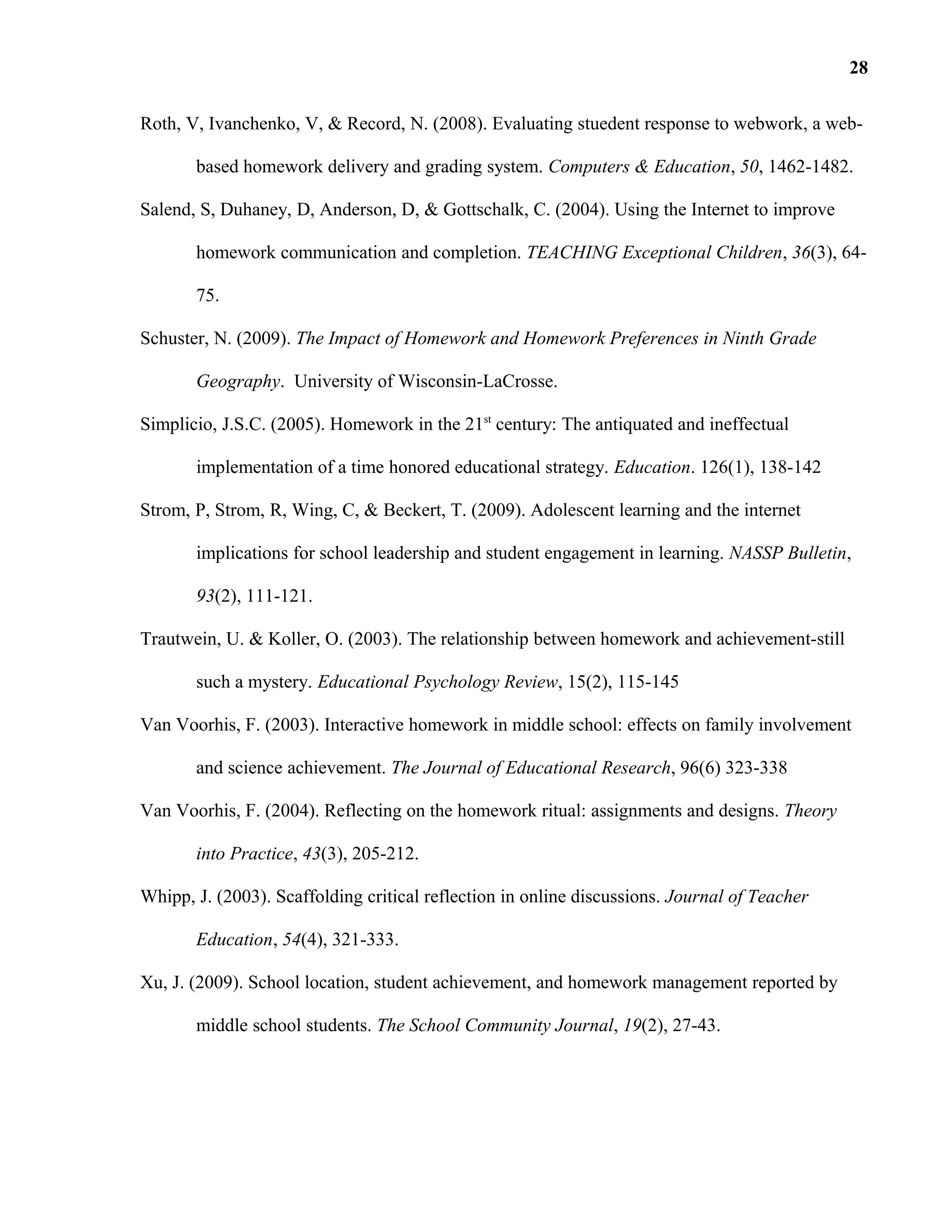 Roth, V, Ivanchenko, V, & Record, N. (2008). Evaluating stuedent response to webwork, a web-
based homework delivery and grading system. Computers & Education, 50, 1462-1482.
Salend, S, Duhaney, D, Anderson, D, & Gottschalk, C. (2004). Using the Internet to improve
homework communication and completion. TEACHING Exceptional Children, 36(3), 64-
75.
Schuster, N. (2009). The Impact of Homework and Homework Preferences in Ninth Grade
Geography. University of Wisconsin-LaCrosse.
Simplicio, J.S.C. (2005). Homework in the 21st
century: The antiquated and ineffectual
implementation of a time honored educational strategy. Education. 126(1), 138-142
Strom, P, Strom, R, Wing, C, & Beckert, T. (2009). Adolescent learning and the internet
implications for school leadership and student engagement in learning. NASSP Bulletin,
93(2), 111-121.
Trautwein, U. & Koller, O. (2003). The relationship between homework and achievement-still
such a mystery. Educational Psychology Review, 15(2), 115-145
Van Voorhis, F. (2003). Interactive homework in middle school: effects on family involvement
and science achievement. The Journal of Educational Research, 96(6) 323-338
Van Voorhis, F. (2004). Reflecting on the homework ritual: assignments and designs. Theory
into Practice, 43(3), 205-212.
Whipp, J. (2003). Scaffolding critical reflection in online discussions. Journal of Teacher
Education, 54(4), 321-333.
Xu, J. (2009). School location, student achievement, and homework management reported by
middle school students. The School Community Journal, 19(2), 27-43.
28
 