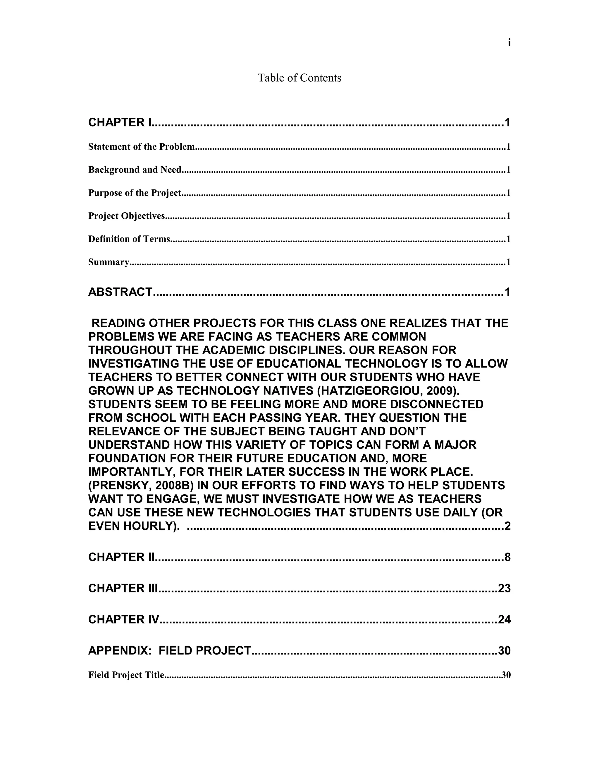 i
Table of Contents
CHAPTER I.............................................................................................................1
Statement of the Problem...............................................................................................................................1
Background and Need....................................................................................................................................1
Purpose of the Project....................................................................................................................................1
Project Objectives...........................................................................................................................................1
Definition of Terms.........................................................................................................................................1
Summary.........................................................................................................................................................1
ABSTRACT............................................................................................................1
READING OTHER PROJECTS FOR THIS CLASS ONE REALIZES THAT THE
PROBLEMS WE ARE FACING AS TEACHERS ARE COMMON
THROUGHOUT THE ACADEMIC DISCIPLINES. OUR REASON FOR
INVESTIGATING THE USE OF EDUCATIONAL TECHNOLOGY IS TO ALLOW
TEACHERS TO BETTER CONNECT WITH OUR STUDENTS WHO HAVE
GROWN UP AS TECHNOLOGY NATIVES (HATZIGEORGIOU, 2009).
STUDENTS SEEM TO BE FEELING MORE AND MORE DISCONNECTED
FROM SCHOOL WITH EACH PASSING YEAR. THEY QUESTION THE
RELEVANCE OF THE SUBJECT BEING TAUGHT AND DON’T
UNDERSTAND HOW THIS VARIETY OF TOPICS CAN FORM A MAJOR
FOUNDATION FOR THEIR FUTURE EDUCATION AND, MORE
IMPORTANTLY, FOR THEIR LATER SUCCESS IN THE WORK PLACE.
(PRENSKY, 2008B) IN OUR EFFORTS TO FIND WAYS TO HELP STUDENTS
WANT TO ENGAGE, WE MUST INVESTIGATE HOW WE AS TEACHERS
CAN USE THESE NEW TECHNOLOGIES THAT STUDENTS USE DAILY (OR
EVEN HOURLY). ..................................................................................................2
CHAPTER II............................................................................................................8
CHAPTER III.........................................................................................................23
CHAPTER IV........................................................................................................24
APPENDIX: FIELD PROJECT............................................................................30
Field Project Title.........................................................................................................................................30
 