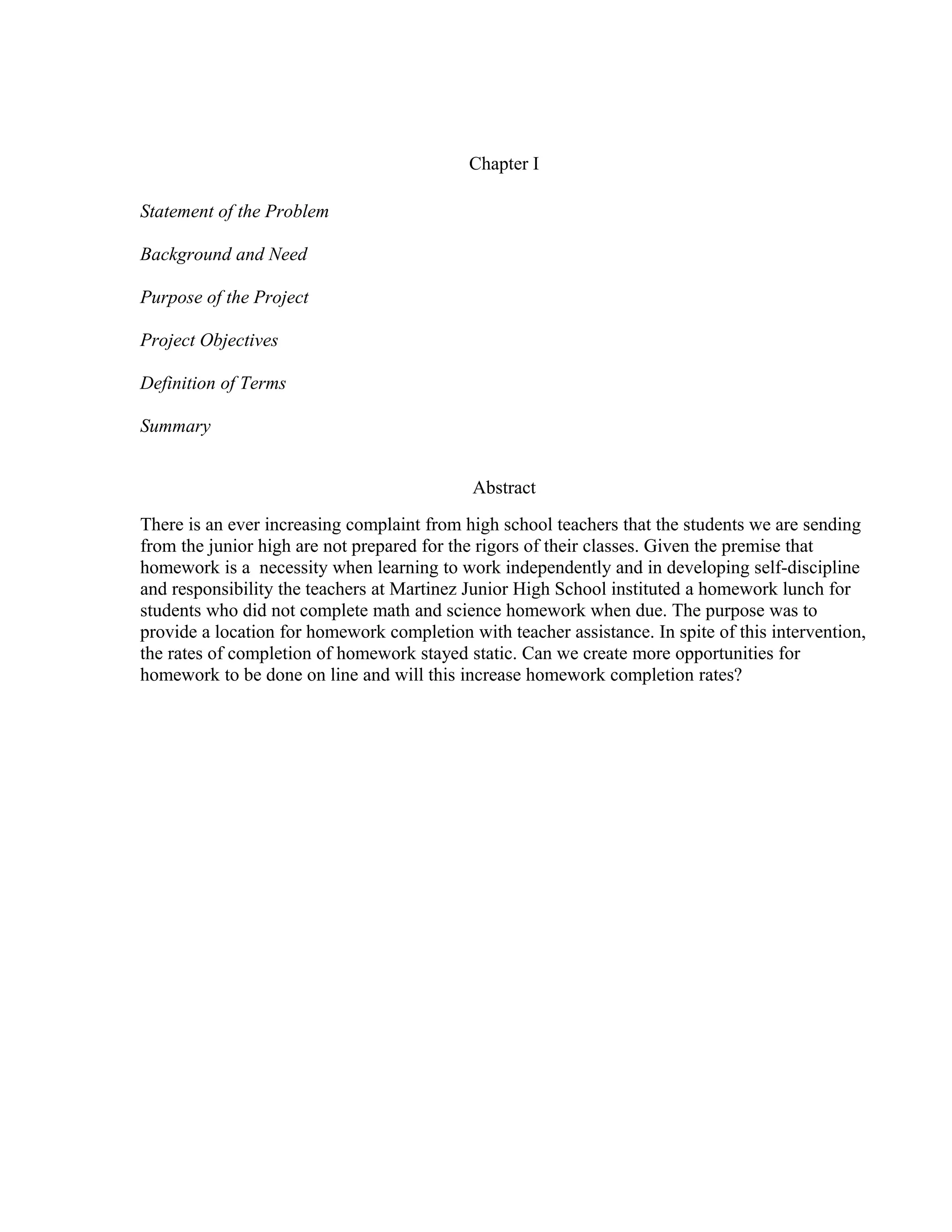 Chapter I
Statement of the Problem
Background and Need
Purpose of the Project
Project Objectives
Definition of Terms
Summary
Abstract
There is an ever increasing complaint from high school teachers that the students we are sending
from the junior high are not prepared for the rigors of their classes. Given the premise that
homework is a necessity when learning to work independently and in developing self-discipline
and responsibility the teachers at Martinez Junior High School instituted a homework lunch for
students who did not complete math and science homework when due. The purpose was to
provide a location for homework completion with teacher assistance. In spite of this intervention,
the rates of completion of homework stayed static. Can we create more opportunities for
homework to be done on line and will this increase homework completion rates?
 