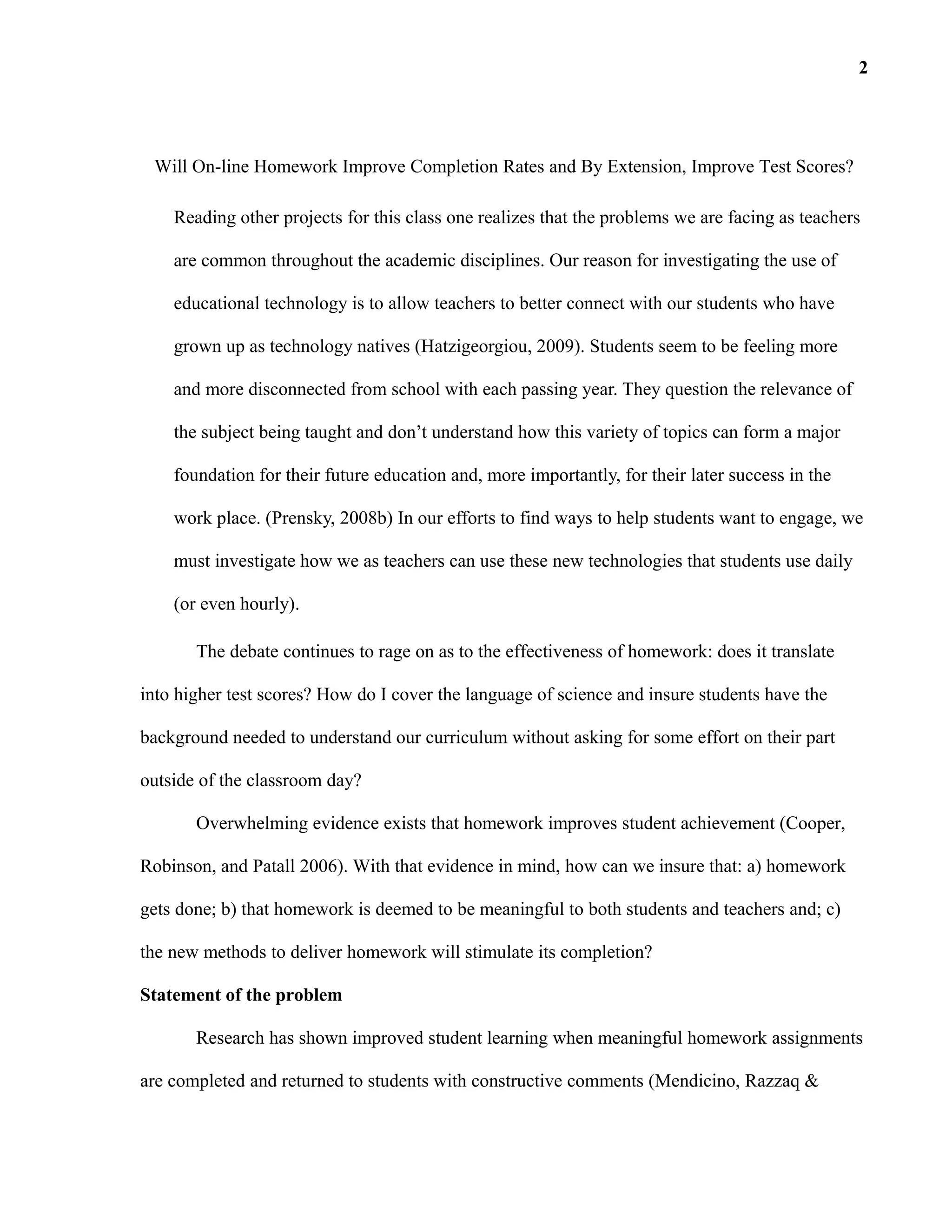 Will On-line Homework Improve Completion Rates and By Extension, Improve Test Scores?
Reading other projects for this class one realizes that the problems we are facing as teachers
are common throughout the academic disciplines. Our reason for investigating the use of
educational technology is to allow teachers to better connect with our students who have
grown up as technology natives (Hatzigeorgiou, 2009). Students seem to be feeling more
and more disconnected from school with each passing year. They question the relevance of
the subject being taught and don’t understand how this variety of topics can form a major
foundation for their future education and, more importantly, for their later success in the
work place. (Prensky, 2008b) In our efforts to find ways to help students want to engage, we
must investigate how we as teachers can use these new technologies that students use daily
(or even hourly).
The debate continues to rage on as to the effectiveness of homework: does it translate
into higher test scores? How do I cover the language of science and insure students have the
background needed to understand our curriculum without asking for some effort on their part
outside of the classroom day?
Overwhelming evidence exists that homework improves student achievement (Cooper,
Robinson, and Patall 2006). With that evidence in mind, how can we insure that: a) homework
gets done; b) that homework is deemed to be meaningful to both students and teachers and; c)
the new methods to deliver homework will stimulate its completion?
Statement of the problem
Research has shown improved student learning when meaningful homework assignments
are completed and returned to students with constructive comments (Mendicino, Razzaq &
2
 