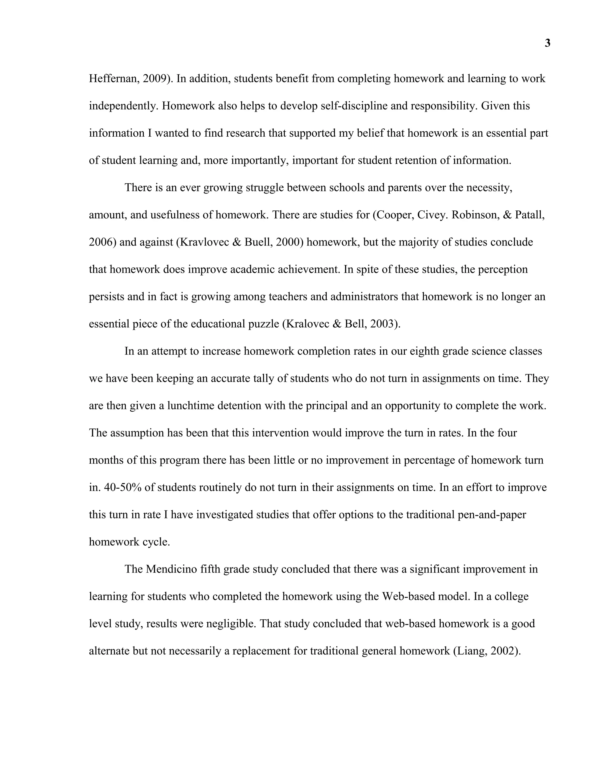 Heffernan, 2009). In addition, students benefit from completing homework and learning to work
independently. Homework also helps to develop self-discipline and responsibility. Given this
information I wanted to find research that supported my belief that homework is an essential part
of student learning and, more importantly, important for student retention of information.
There is an ever growing struggle between schools and parents over the necessity,
amount, and usefulness of homework. There are studies for (Cooper, Civey. Robinson, & Patall,
2006) and against (Kravlovec & Buell, 2000) homework, but the majority of studies conclude
that homework does improve academic achievement. In spite of these studies, the perception
persists and in fact is growing among teachers and administrators that homework is no longer an
essential piece of the educational puzzle (Kralovec & Bell, 2003).
In an attempt to increase homework completion rates in our eighth grade science classes
we have been keeping an accurate tally of students who do not turn in assignments on time. They
are then given a lunchtime detention with the principal and an opportunity to complete the work.
The assumption has been that this intervention would improve the turn in rates. In the four
months of this program there has been little or no improvement in percentage of homework turn
in. 40-50% of students routinely do not turn in their assignments on time. In an effort to improve
this turn in rate I have investigated studies that offer options to the traditional pen-and-paper
homework cycle.
The Mendicino fifth grade study concluded that there was a significant improvement in
learning for students who completed the homework using the Web-based model. In a college
level study, results were negligible. That study concluded that web-based homework is a good
alternate but not necessarily a replacement for traditional general homework (Liang, 2002).
3
 