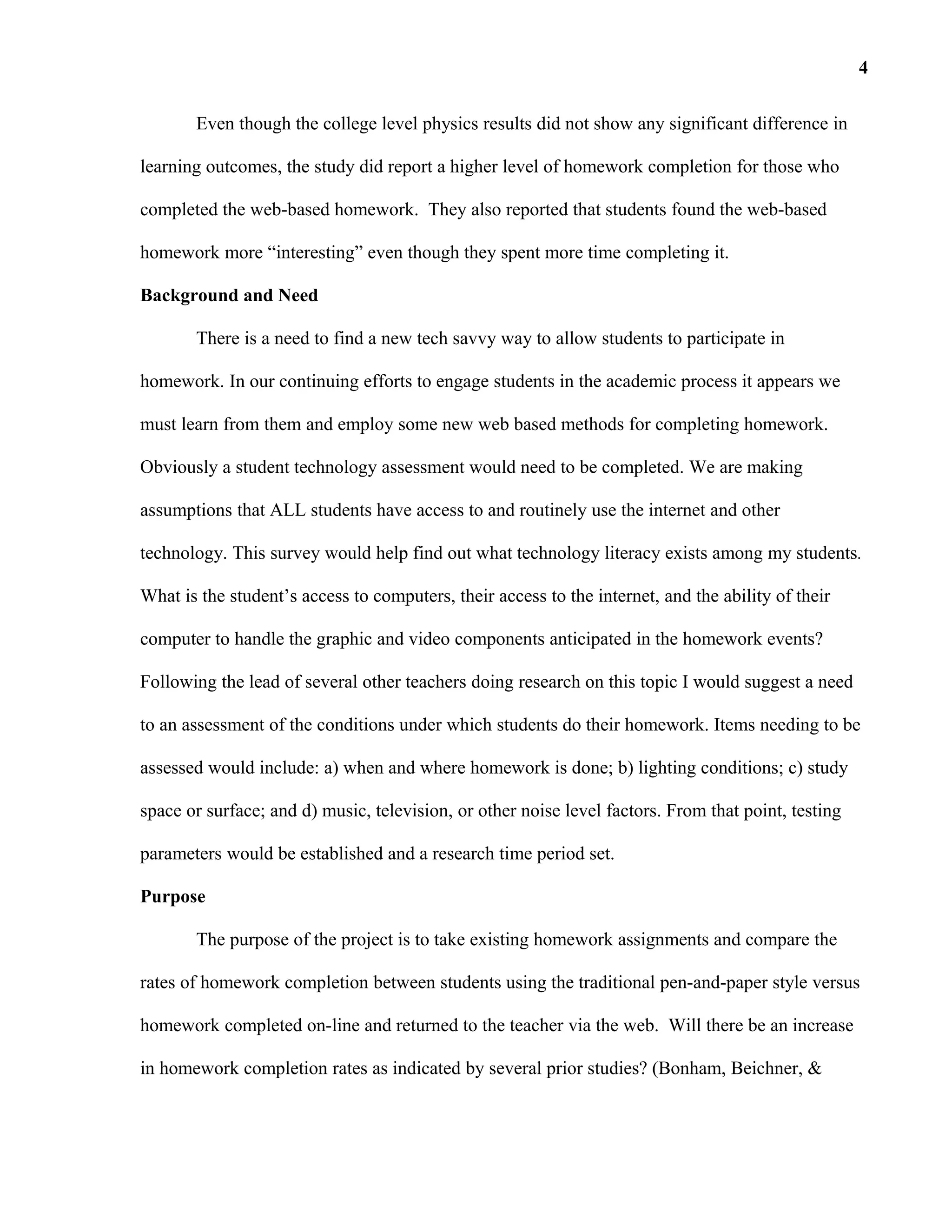 Even though the college level physics results did not show any significant difference in
learning outcomes, the study did report a higher level of homework completion for those who
completed the web-based homework. They also reported that students found the web-based
homework more “interesting” even though they spent more time completing it.
Background and Need
There is a need to find a new tech savvy way to allow students to participate in
homework. In our continuing efforts to engage students in the academic process it appears we
must learn from them and employ some new web based methods for completing homework.
Obviously a student technology assessment would need to be completed. We are making
assumptions that ALL students have access to and routinely use the internet and other
technology. This survey would help find out what technology literacy exists among my students.
What is the student’s access to computers, their access to the internet, and the ability of their
computer to handle the graphic and video components anticipated in the homework events?
Following the lead of several other teachers doing research on this topic I would suggest a need
to an assessment of the conditions under which students do their homework. Items needing to be
assessed would include: a) when and where homework is done; b) lighting conditions; c) study
space or surface; and d) music, television, or other noise level factors. From that point, testing
parameters would be established and a research time period set.
Purpose
The purpose of the project is to take existing homework assignments and compare the
rates of homework completion between students using the traditional pen-and-paper style versus
homework completed on-line and returned to the teacher via the web. Will there be an increase
in homework completion rates as indicated by several prior studies? (Bonham, Beichner, &
4
 