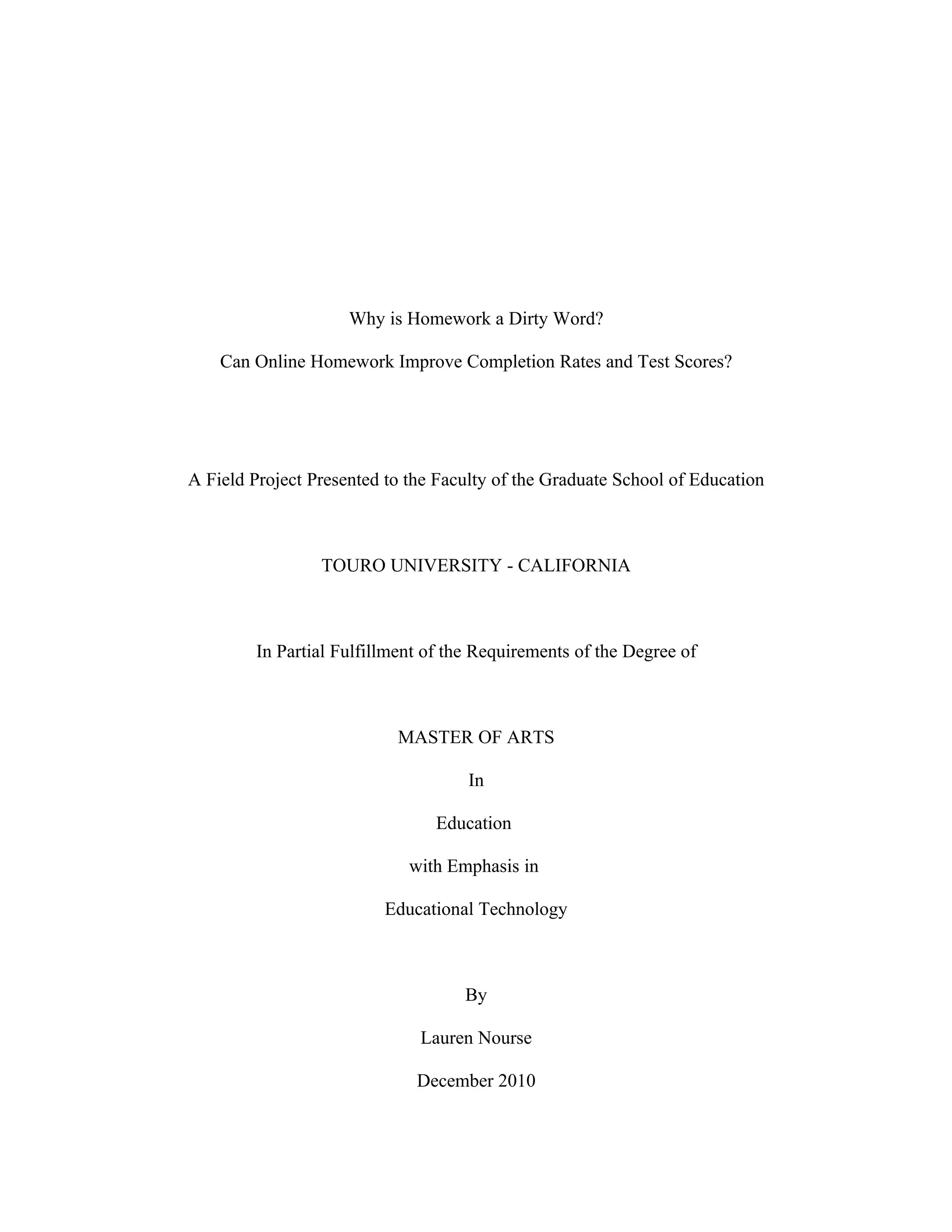 Why is Homework a Dirty Word?

    Can Online Homework Improve Completion Rates and Test Scores?




A Field Project Presented to the Faculty of the Graduate School of Education



                 TOURO UNIVERSITY - CALIFORNIA



         In Partial Fulfillment of the Requirements of the Degree of



                            MASTER OF ARTS

                                     In

                                 Education

                             with Emphasis in

                          Educational Technology



                                     By

                               Lauren Nourse

                              December 2010
 