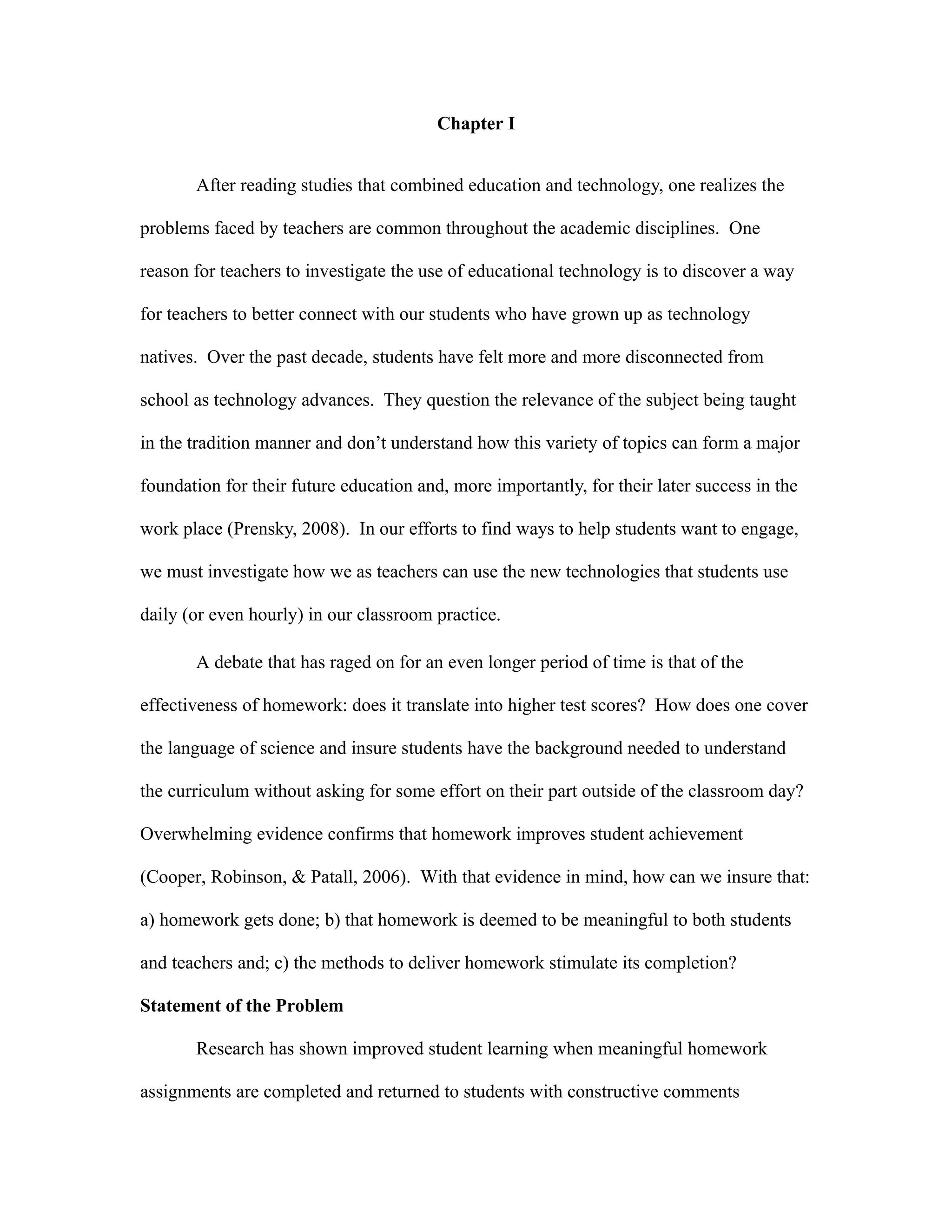 Chapter I


       After reading studies that combined education and technology, one realizes the

problems faced by teachers are common throughout the academic disciplines. One

reason for teachers to investigate the use of educational technology is to discover a way

for teachers to better connect with our students who have grown up as technology

natives. Over the past decade, students have felt more and more disconnected from

school as technology advances. They question the relevance of the subject being taught

in the tradition manner and don’t understand how this variety of topics can form a major

foundation for their future education and, more importantly, for their later success in the

work place (Prensky, 2008). In our efforts to find ways to help students want to engage,

we must investigate how we as teachers can use the new technologies that students use

daily (or even hourly) in our classroom practice.

       A debate that has raged on for an even longer period of time is that of the

effectiveness of homework: does it translate into higher test scores? How does one cover

the language of science and insure students have the background needed to understand

the curriculum without asking for some effort on their part outside of the classroom day?

Overwhelming evidence confirms that homework improves student achievement

(Cooper, Robinson, & Patall, 2006). With that evidence in mind, how can we insure that:

a) homework gets done; b) that homework is deemed to be meaningful to both students

and teachers and; c) the methods to deliver homework stimulate its completion?

Statement of the Problem

       Research has shown improved student learning when meaningful homework

assignments are completed and returned to students with constructive comments
 