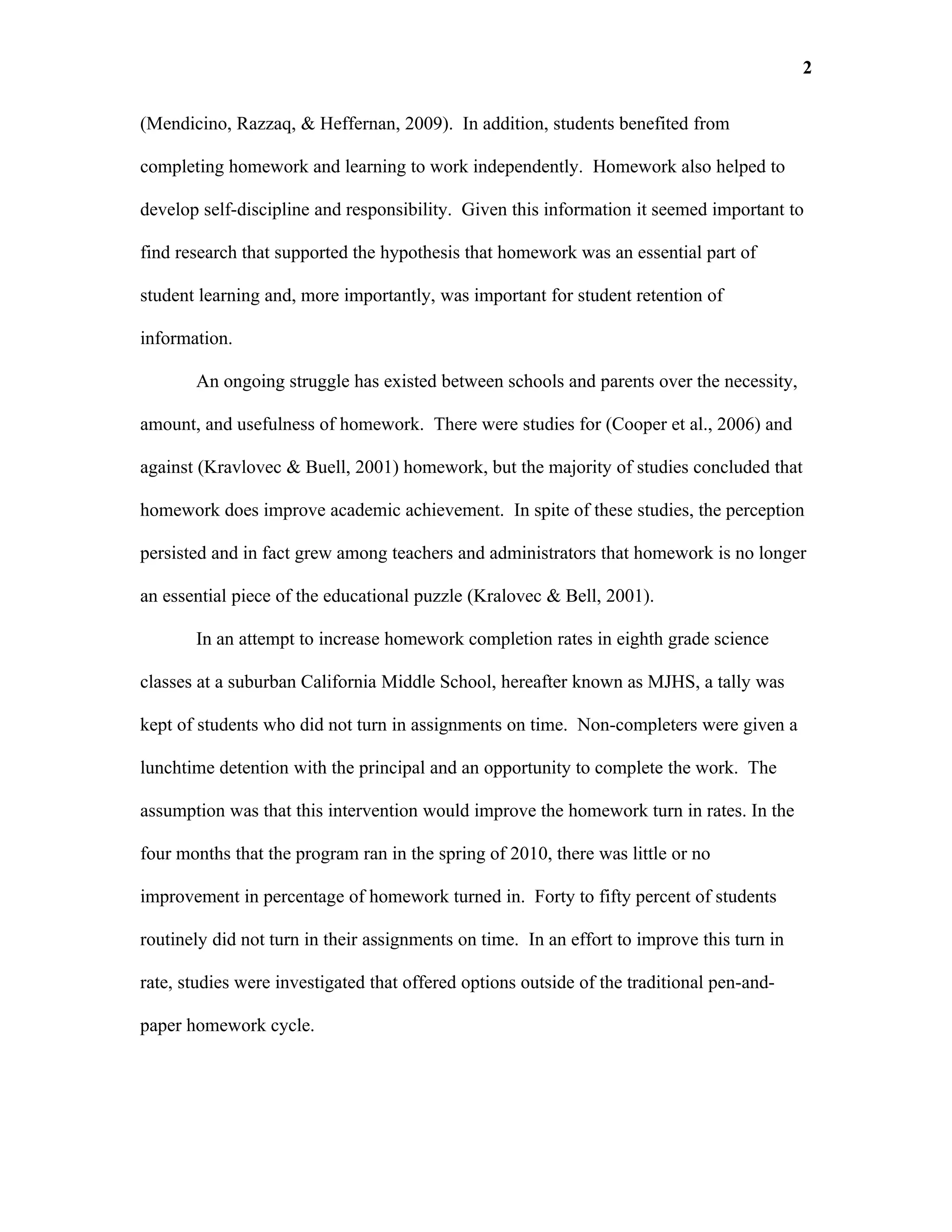 2

(Mendicino, Razzaq, & Heffernan, 2009). In addition, students benefited from

completing homework and learning to work independently. Homework also helped to

develop self-discipline and responsibility. Given this information it seemed important to

find research that supported the hypothesis that homework was an essential part of

student learning and, more importantly, was important for student retention of

information.

       An ongoing struggle has existed between schools and parents over the necessity,

amount, and usefulness of homework. There were studies for (Cooper et al., 2006) and

against (Kravlovec & Buell, 2001) homework, but the majority of studies concluded that

homework does improve academic achievement. In spite of these studies, the perception

persisted and in fact grew among teachers and administrators that homework is no longer

an essential piece of the educational puzzle (Kralovec & Bell, 2001).

       In an attempt to increase homework completion rates in eighth grade science

classes at a suburban California Middle School, hereafter known as MJHS, a tally was

kept of students who did not turn in assignments on time. Non-completers were given a

lunchtime detention with the principal and an opportunity to complete the work. The

assumption was that this intervention would improve the homework turn in rates. In the

four months that the program ran in the spring of 2010, there was little or no

improvement in percentage of homework turned in. Forty to fifty percent of students

routinely did not turn in their assignments on time. In an effort to improve this turn in

rate, studies were investigated that offered options outside of the traditional pen-and-

paper homework cycle.
 