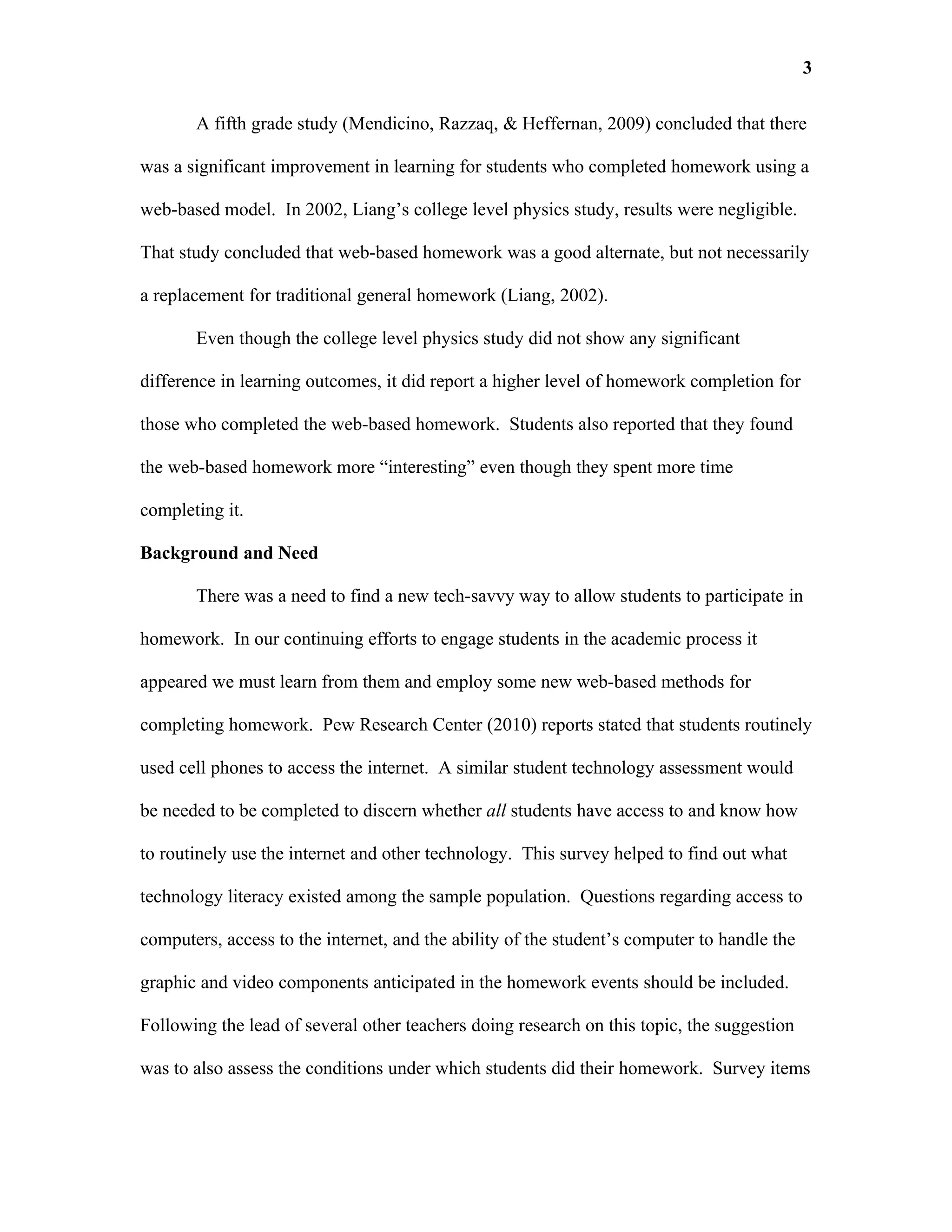 3

       A fifth grade study (Mendicino, Razzaq, & Heffernan, 2009) concluded that there

was a significant improvement in learning for students who completed homework using a

web-based model. In 2002, Liang’s college level physics study, results were negligible.

That study concluded that web-based homework was a good alternate, but not necessarily

a replacement for traditional general homework (Liang, 2002).

       Even though the college level physics study did not show any significant

difference in learning outcomes, it did report a higher level of homework completion for

those who completed the web-based homework. Students also reported that they found

the web-based homework more “interesting” even though they spent more time

completing it.

Background and Need

       There was a need to find a new tech-savvy way to allow students to participate in

homework. In our continuing efforts to engage students in the academic process it

appeared we must learn from them and employ some new web-based methods for

completing homework. Pew Research Center (2010) reports stated that students routinely

used cell phones to access the internet. A similar student technology assessment would

be needed to be completed to discern whether all students have access to and know how

to routinely use the internet and other technology. This survey helped to find out what

technology literacy existed among the sample population. Questions regarding access to

computers, access to the internet, and the ability of the student’s computer to handle the

graphic and video components anticipated in the homework events should be included.

Following the lead of several other teachers doing research on this topic, the suggestion

was to also assess the conditions under which students did their homework. Survey items
 