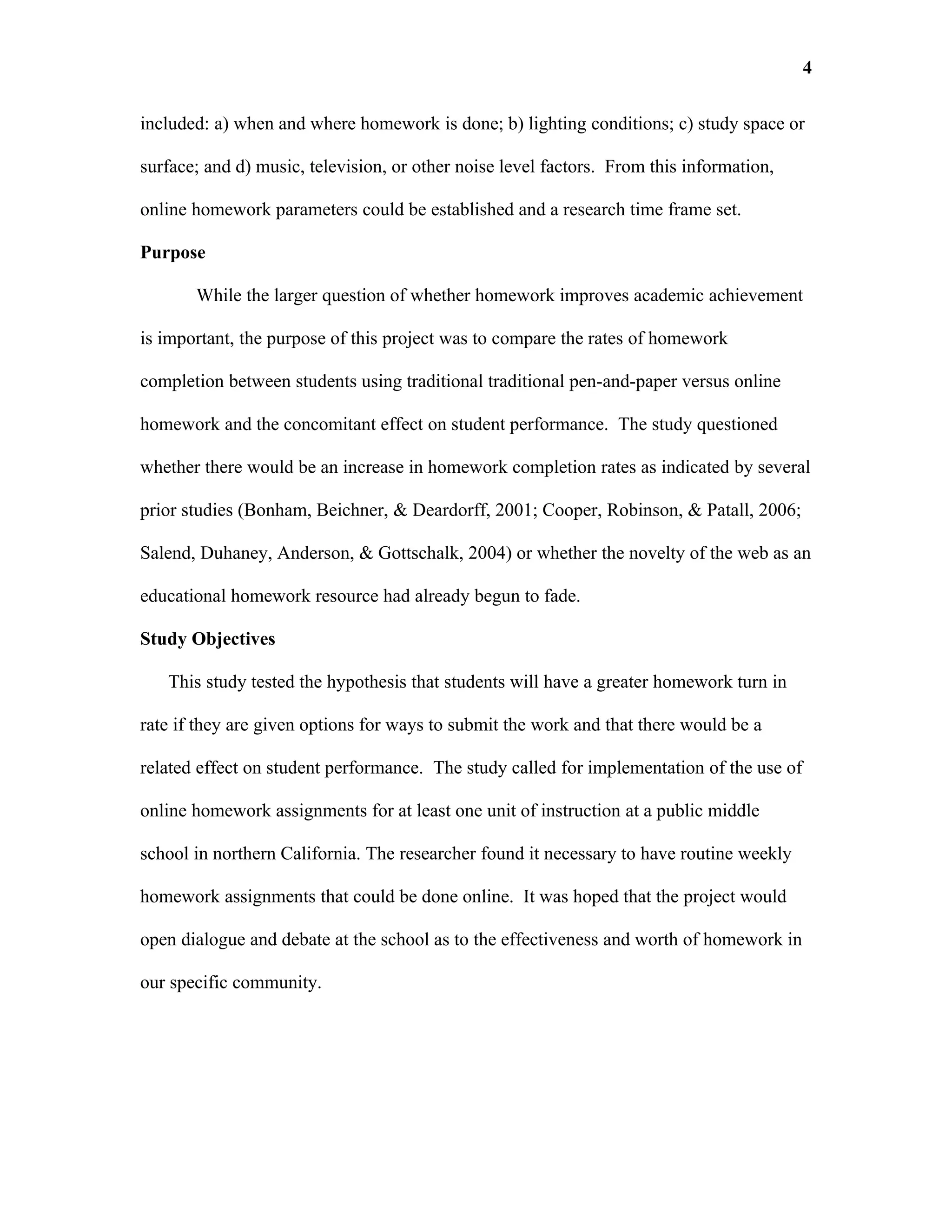 4

included: a) when and where homework is done; b) lighting conditions; c) study space or

surface; and d) music, television, or other noise level factors. From this information,

online homework parameters could be established and a research time frame set.

Purpose

       While the larger question of whether homework improves academic achievement

is important, the purpose of this project was to compare the rates of homework

completion between students using traditional traditional pen-and-paper versus online

homework and the concomitant effect on student performance. The study questioned

whether there would be an increase in homework completion rates as indicated by several

prior studies (Bonham, Beichner, & Deardorff, 2001; Cooper, Robinson, & Patall, 2006;

Salend, Duhaney, Anderson, & Gottschalk, 2004) or whether the novelty of the web as an

educational homework resource had already begun to fade.

Study Objectives

   This study tested the hypothesis that students will have a greater homework turn in

rate if they are given options for ways to submit the work and that there would be a

related effect on student performance. The study called for implementation of the use of

online homework assignments for at least one unit of instruction at a public middle

school in northern California. The researcher found it necessary to have routine weekly

homework assignments that could be done online. It was hoped that the project would

open dialogue and debate at the school as to the effectiveness and worth of homework in

our specific community.
 