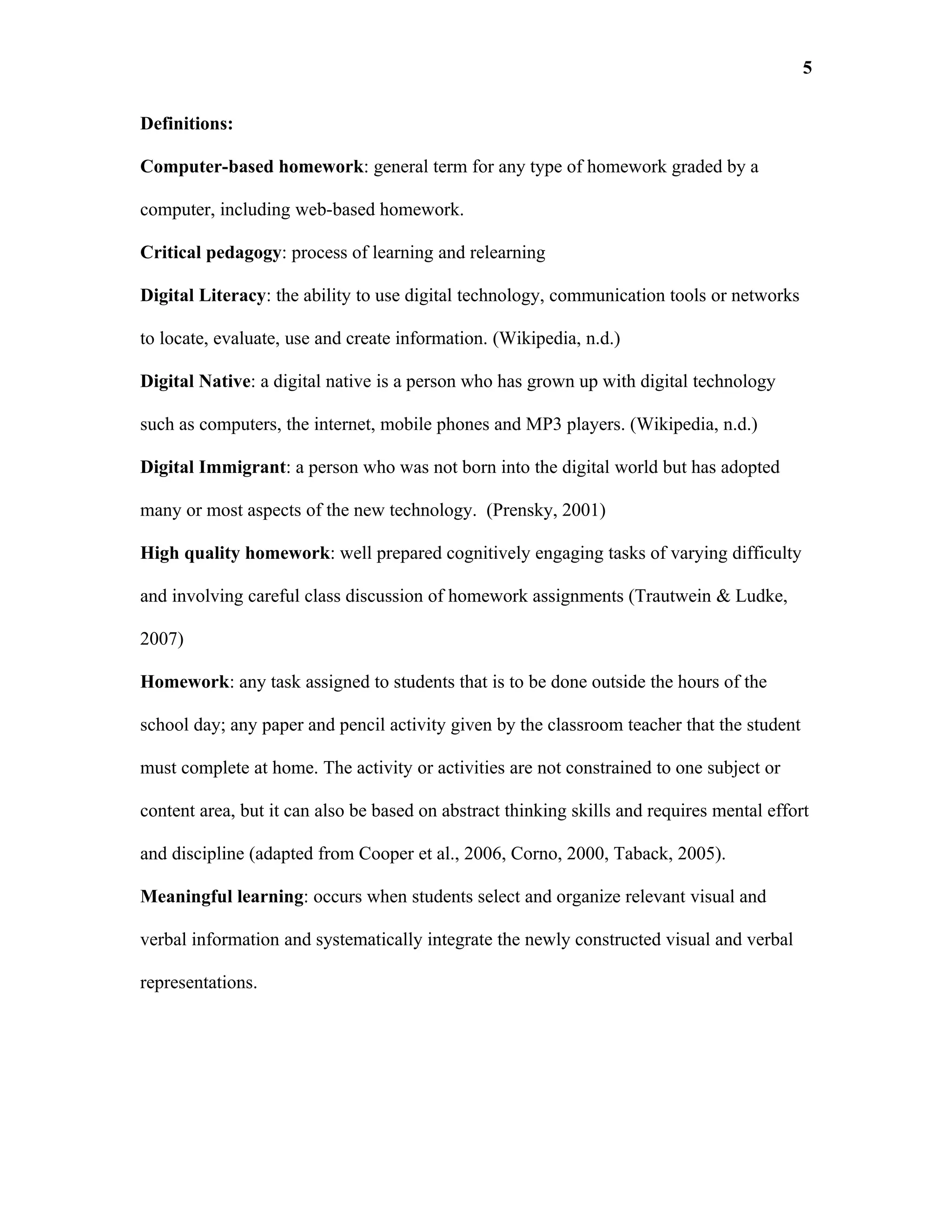 5

Definitions:

Computer-based homework: general term for any type of homework graded by a

computer, including web-based homework.

Critical pedagogy: process of learning and relearning

Digital Literacy: the ability to use digital technology, communication tools or networks

to locate, evaluate, use and create information. (Wikipedia, n.d.)

Digital Native: a digital native is a person who has grown up with digital technology

such as computers, the internet, mobile phones and MP3 players. (Wikipedia, n.d.)

Digital Immigrant: a person who was not born into the digital world but has adopted

many or most aspects of the new technology. (Prensky, 2001)

High quality homework: well prepared cognitively engaging tasks of varying difficulty

and involving careful class discussion of homework assignments (Trautwein & Ludke,

2007)

Homework: any task assigned to students that is to be done outside the hours of the

school day; any paper and pencil activity given by the classroom teacher that the student

must complete at home. The activity or activities are not constrained to one subject or

content area, but it can also be based on abstract thinking skills and requires mental effort

and discipline (adapted from Cooper et al., 2006, Corno, 2000, Taback, 2005).

Meaningful learning: occurs when students select and organize relevant visual and

verbal information and systematically integrate the newly constructed visual and verbal

representations.
 