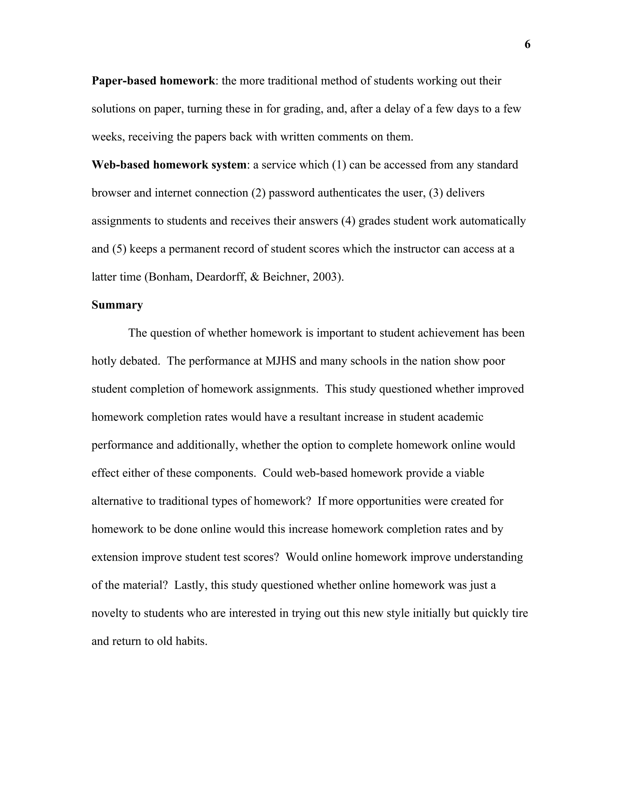 6

Paper-based homework: the more traditional method of students working out their

solutions on paper, turning these in for grading, and, after a delay of a few days to a few

weeks, receiving the papers back with written comments on them.

Web-based homework system: a service which (1) can be accessed from any standard

browser and internet connection (2) password authenticates the user, (3) delivers

assignments to students and receives their answers (4) grades student work automatically

and (5) keeps a permanent record of student scores which the instructor can access at a

latter time (Bonham, Deardorff, & Beichner, 2003).

Summary

       The question of whether homework is important to student achievement has been

hotly debated. The performance at MJHS and many schools in the nation show poor

student completion of homework assignments. This study questioned whether improved

homework completion rates would have a resultant increase in student academic

performance and additionally, whether the option to complete homework online would

effect either of these components. Could web-based homework provide a viable

alternative to traditional types of homework? If more opportunities were created for

homework to be done online would this increase homework completion rates and by

extension improve student test scores? Would online homework improve understanding

of the material? Lastly, this study questioned whether online homework was just a

novelty to students who are interested in trying out this new style initially but quickly tire

and return to old habits.
 