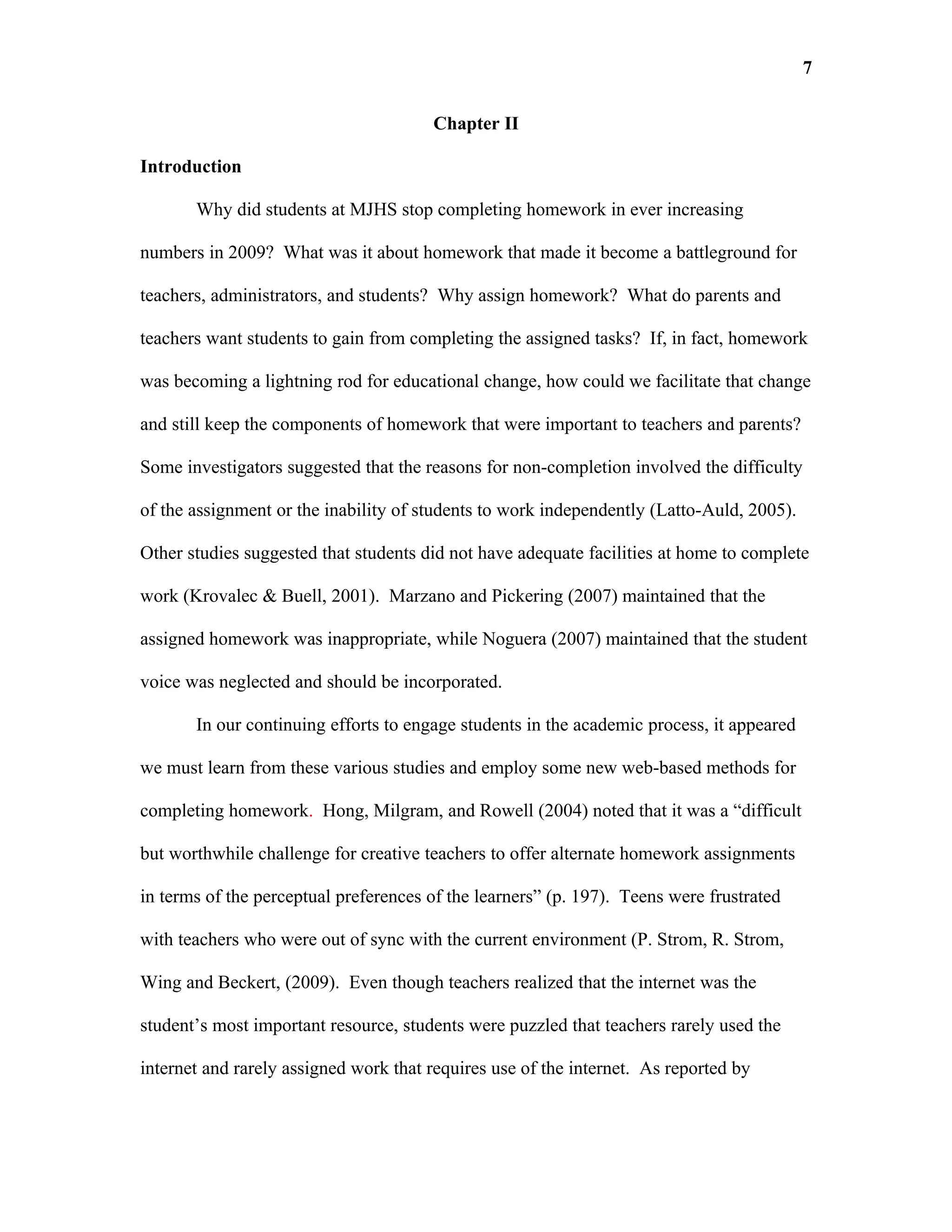 7

                                       Chapter II

Introduction

       Why did students at MJHS stop completing homework in ever increasing

numbers in 2009? What was it about homework that made it become a battleground for

teachers, administrators, and students? Why assign homework? What do parents and

teachers want students to gain from completing the assigned tasks? If, in fact, homework

was becoming a lightning rod for educational change, how could we facilitate that change

and still keep the components of homework that were important to teachers and parents?

Some investigators suggested that the reasons for non-completion involved the difficulty

of the assignment or the inability of students to work independently (Latto-Auld, 2005).

Other studies suggested that students did not have adequate facilities at home to complete

work (Krovalec & Buell, 2001). Marzano and Pickering (2007) maintained that the

assigned homework was inappropriate, while Noguera (2007) maintained that the student

voice was neglected and should be incorporated.

       In our continuing efforts to engage students in the academic process, it appeared

we must learn from these various studies and employ some new web-based methods for

completing homework. Hong, Milgram, and Rowell (2004) noted that it was a “difficult

but worthwhile challenge for creative teachers to offer alternate homework assignments

in terms of the perceptual preferences of the learners” (p. 197). Teens were frustrated

with teachers who were out of sync with the current environment (P. Strom, R. Strom,

Wing and Beckert, (2009). Even though teachers realized that the internet was the

student’s most important resource, students were puzzled that teachers rarely used the

internet and rarely assigned work that requires use of the internet. As reported by
 