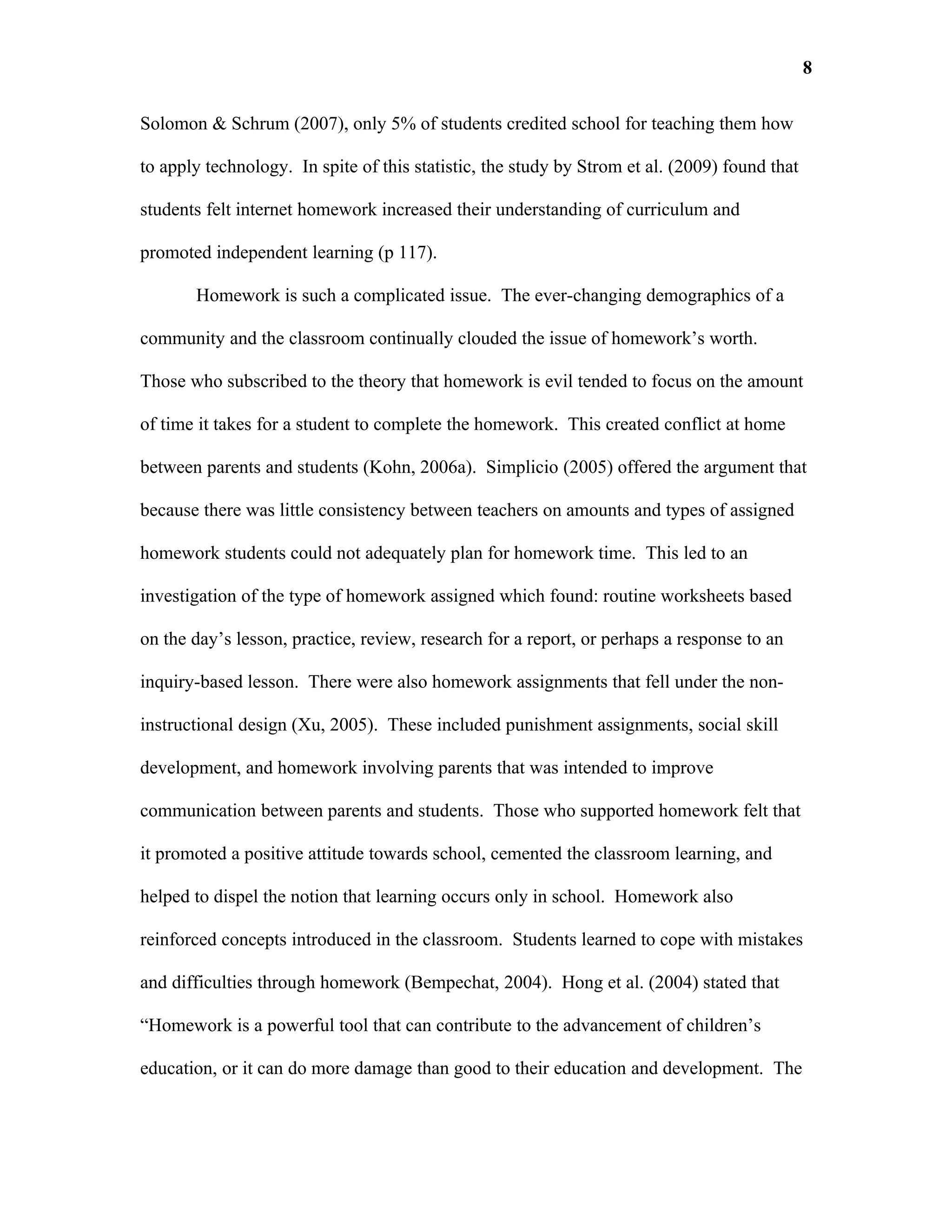 8

Solomon & Schrum (2007), only 5% of students credited school for teaching them how

to apply technology. In spite of this statistic, the study by Strom et al. (2009) found that

students felt internet homework increased their understanding of curriculum and

promoted independent learning (p 117).

       Homework is such a complicated issue. The ever-changing demographics of a

community and the classroom continually clouded the issue of homework’s worth.

Those who subscribed to the theory that homework is evil tended to focus on the amount

of time it takes for a student to complete the homework. This created conflict at home

between parents and students (Kohn, 2006a). Simplicio (2005) offered the argument that

because there was little consistency between teachers on amounts and types of assigned

homework students could not adequately plan for homework time. This led to an

investigation of the type of homework assigned which found: routine worksheets based

on the day’s lesson, practice, review, research for a report, or perhaps a response to an

inquiry-based lesson. There were also homework assignments that fell under the non-

instructional design (Xu, 2005). These included punishment assignments, social skill

development, and homework involving parents that was intended to improve

communication between parents and students. Those who supported homework felt that

it promoted a positive attitude towards school, cemented the classroom learning, and

helped to dispel the notion that learning occurs only in school. Homework also

reinforced concepts introduced in the classroom. Students learned to cope with mistakes

and difficulties through homework (Bempechat, 2004). Hong et al. (2004) stated that

“Homework is a powerful tool that can contribute to the advancement of children’s

education, or it can do more damage than good to their education and development. The
 