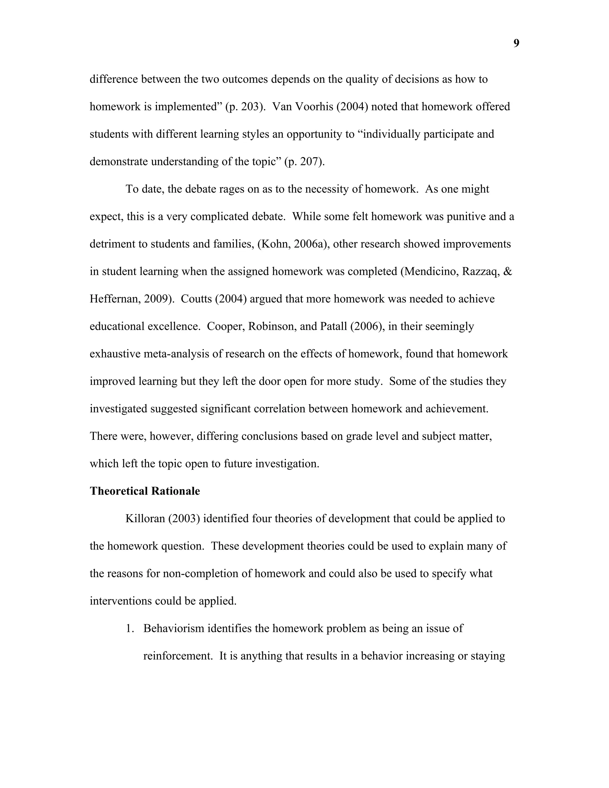 9

difference between the two outcomes depends on the quality of decisions as how to

homework is implemented” (p. 203). Van Voorhis (2004) noted that homework offered

students with different learning styles an opportunity to “individually participate and

demonstrate understanding of the topic” (p. 207).

       To date, the debate rages on as to the necessity of homework. As one might

expect, this is a very complicated debate. While some felt homework was punitive and a

detriment to students and families, (Kohn, 2006a), other research showed improvements

in student learning when the assigned homework was completed (Mendicino, Razzaq, &

Heffernan, 2009). Coutts (2004) argued that more homework was needed to achieve

educational excellence. Cooper, Robinson, and Patall (2006), in their seemingly

exhaustive meta-analysis of research on the effects of homework, found that homework

improved learning but they left the door open for more study. Some of the studies they

investigated suggested significant correlation between homework and achievement.

There were, however, differing conclusions based on grade level and subject matter,

which left the topic open to future investigation.

Theoretical Rationale

       Killoran (2003) identified four theories of development that could be applied to

the homework question. These development theories could be used to explain many of

the reasons for non-completion of homework and could also be used to specify what

interventions could be applied.

       1. Behaviorism identifies the homework problem as being an issue of

           reinforcement. It is anything that results in a behavior increasing or staying
 