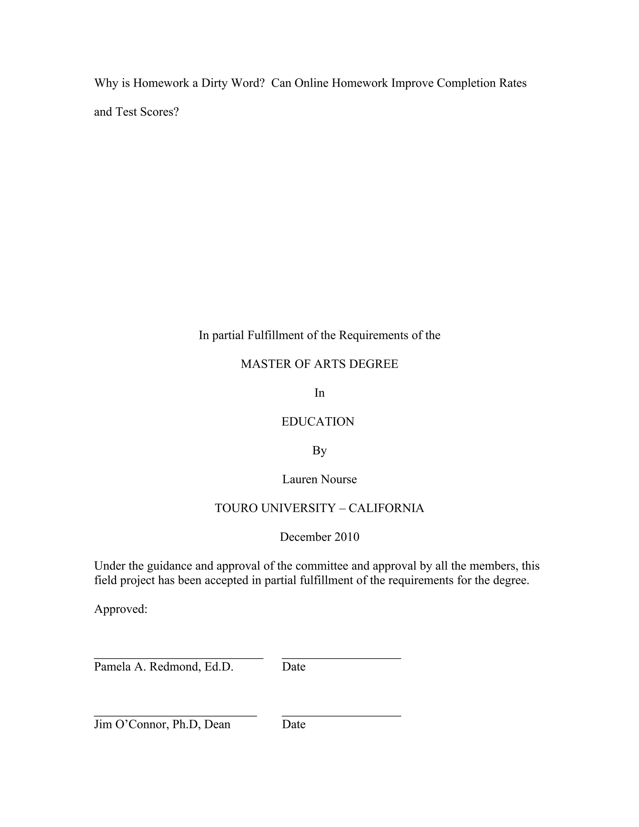 Why is Homework a Dirty Word? Can Online Homework Improve Completion Rates

and Test Scores?




                     In partial Fulfillment of the Requirements of the

                             MASTER OF ARTS DEGREE

                                            In

                                     EDUCATION

                                            By

                                     Lauren Nourse

                        TOURO UNIVERSITY – CALIFORNIA

                                     December 2010

Under the guidance and approval of the committee and approval by all the members, this
field project has been accepted in partial fulfillment of the requirements for the degree.

Approved:


___________________________          ___________________
Pamela A. Redmond, Ed.D.             Date


__________________________           ___________________
Jim O’Connor, Ph.D, Dean             Date
 