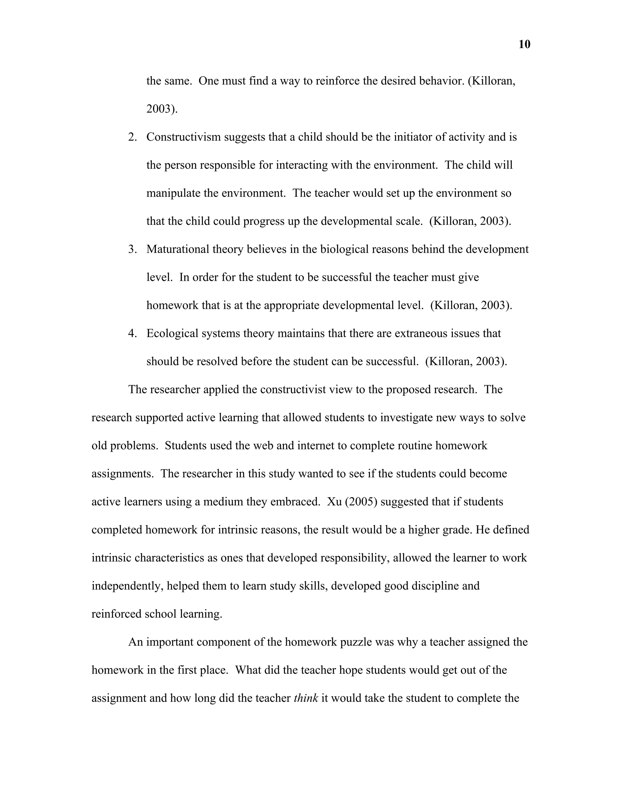10

           the same. One must find a way to reinforce the desired behavior. (Killoran,

           2003).

       2. Constructivism suggests that a child should be the initiator of activity and is

           the person responsible for interacting with the environment. The child will

           manipulate the environment. The teacher would set up the environment so

           that the child could progress up the developmental scale. (Killoran, 2003).

       3. Maturational theory believes in the biological reasons behind the development

           level. In order for the student to be successful the teacher must give

           homework that is at the appropriate developmental level. (Killoran, 2003).

       4. Ecological systems theory maintains that there are extraneous issues that

           should be resolved before the student can be successful. (Killoran, 2003).

       The researcher applied the constructivist view to the proposed research. The

research supported active learning that allowed students to investigate new ways to solve

old problems. Students used the web and internet to complete routine homework

assignments. The researcher in this study wanted to see if the students could become

active learners using a medium they embraced. Xu (2005) suggested that if students

completed homework for intrinsic reasons, the result would be a higher grade. He defined

intrinsic characteristics as ones that developed responsibility, allowed the learner to work

independently, helped them to learn study skills, developed good discipline and

reinforced school learning.

       An important component of the homework puzzle was why a teacher assigned the

homework in the first place. What did the teacher hope students would get out of the

assignment and how long did the teacher think it would take the student to complete the
 