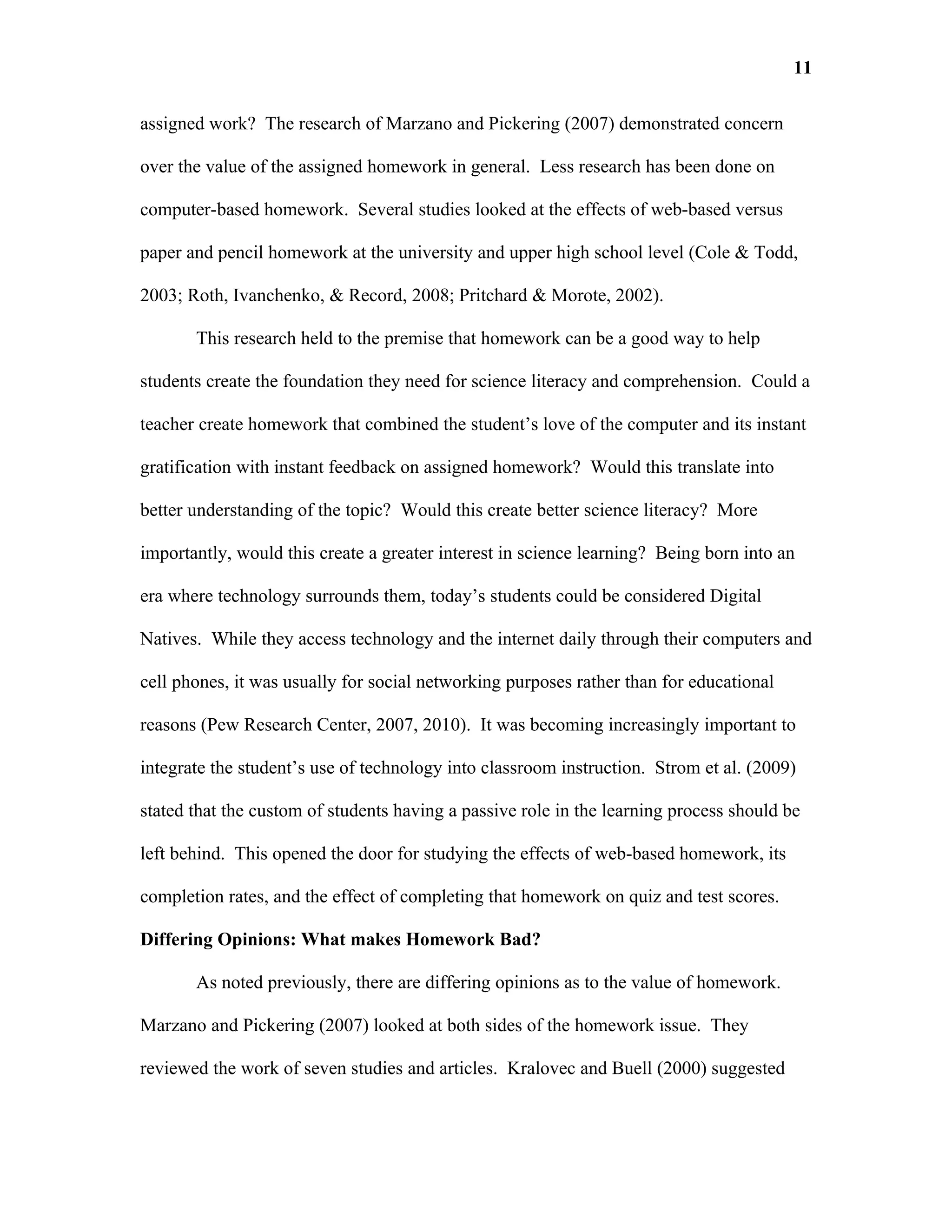 11

assigned work? The research of Marzano and Pickering (2007) demonstrated concern

over the value of the assigned homework in general. Less research has been done on

computer-based homework. Several studies looked at the effects of web-based versus

paper and pencil homework at the university and upper high school level (Cole & Todd,

2003; Roth, Ivanchenko, & Record, 2008; Pritchard & Morote, 2002).

       This research held to the premise that homework can be a good way to help

students create the foundation they need for science literacy and comprehension. Could a

teacher create homework that combined the student’s love of the computer and its instant

gratification with instant feedback on assigned homework? Would this translate into

better understanding of the topic? Would this create better science literacy? More

importantly, would this create a greater interest in science learning? Being born into an

era where technology surrounds them, today’s students could be considered Digital

Natives. While they access technology and the internet daily through their computers and

cell phones, it was usually for social networking purposes rather than for educational

reasons (Pew Research Center, 2007, 2010). It was becoming increasingly important to

integrate the student’s use of technology into classroom instruction. Strom et al. (2009)

stated that the custom of students having a passive role in the learning process should be

left behind. This opened the door for studying the effects of web-based homework, its

completion rates, and the effect of completing that homework on quiz and test scores.

Differing Opinions: What makes Homework Bad?

       As noted previously, there are differing opinions as to the value of homework.

Marzano and Pickering (2007) looked at both sides of the homework issue. They

reviewed the work of seven studies and articles. Kralovec and Buell (2000) suggested
 