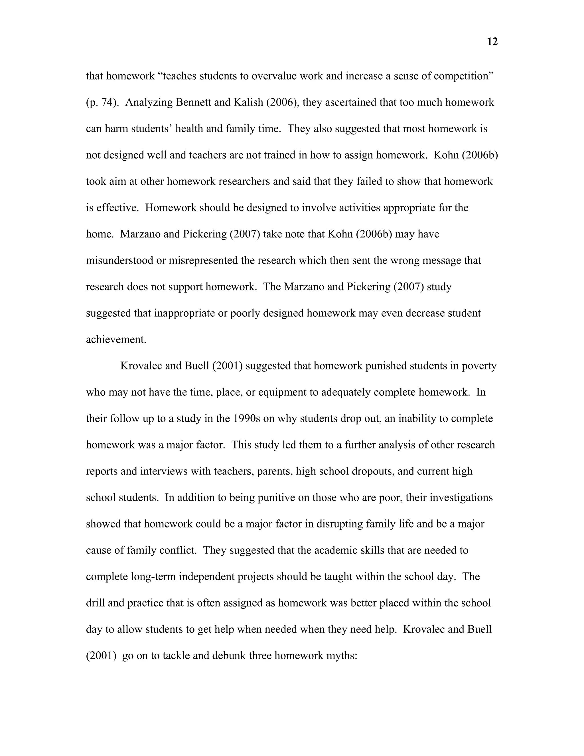 12

that homework “teaches students to overvalue work and increase a sense of competition”

(p. 74). Analyzing Bennett and Kalish (2006), they ascertained that too much homework

can harm students’ health and family time. They also suggested that most homework is

not designed well and teachers are not trained in how to assign homework. Kohn (2006b)

took aim at other homework researchers and said that they failed to show that homework

is effective. Homework should be designed to involve activities appropriate for the

home. Marzano and Pickering (2007) take note that Kohn (2006b) may have

misunderstood or misrepresented the research which then sent the wrong message that

research does not support homework. The Marzano and Pickering (2007) study

suggested that inappropriate or poorly designed homework may even decrease student

achievement.

       Krovalec and Buell (2001) suggested that homework punished students in poverty

who may not have the time, place, or equipment to adequately complete homework. In

their follow up to a study in the 1990s on why students drop out, an inability to complete

homework was a major factor. This study led them to a further analysis of other research

reports and interviews with teachers, parents, high school dropouts, and current high

school students. In addition to being punitive on those who are poor, their investigations

showed that homework could be a major factor in disrupting family life and be a major

cause of family conflict. They suggested that the academic skills that are needed to

complete long-term independent projects should be taught within the school day. The

drill and practice that is often assigned as homework was better placed within the school

day to allow students to get help when needed when they need help. Krovalec and Buell

(2001) go on to tackle and debunk three homework myths:
 