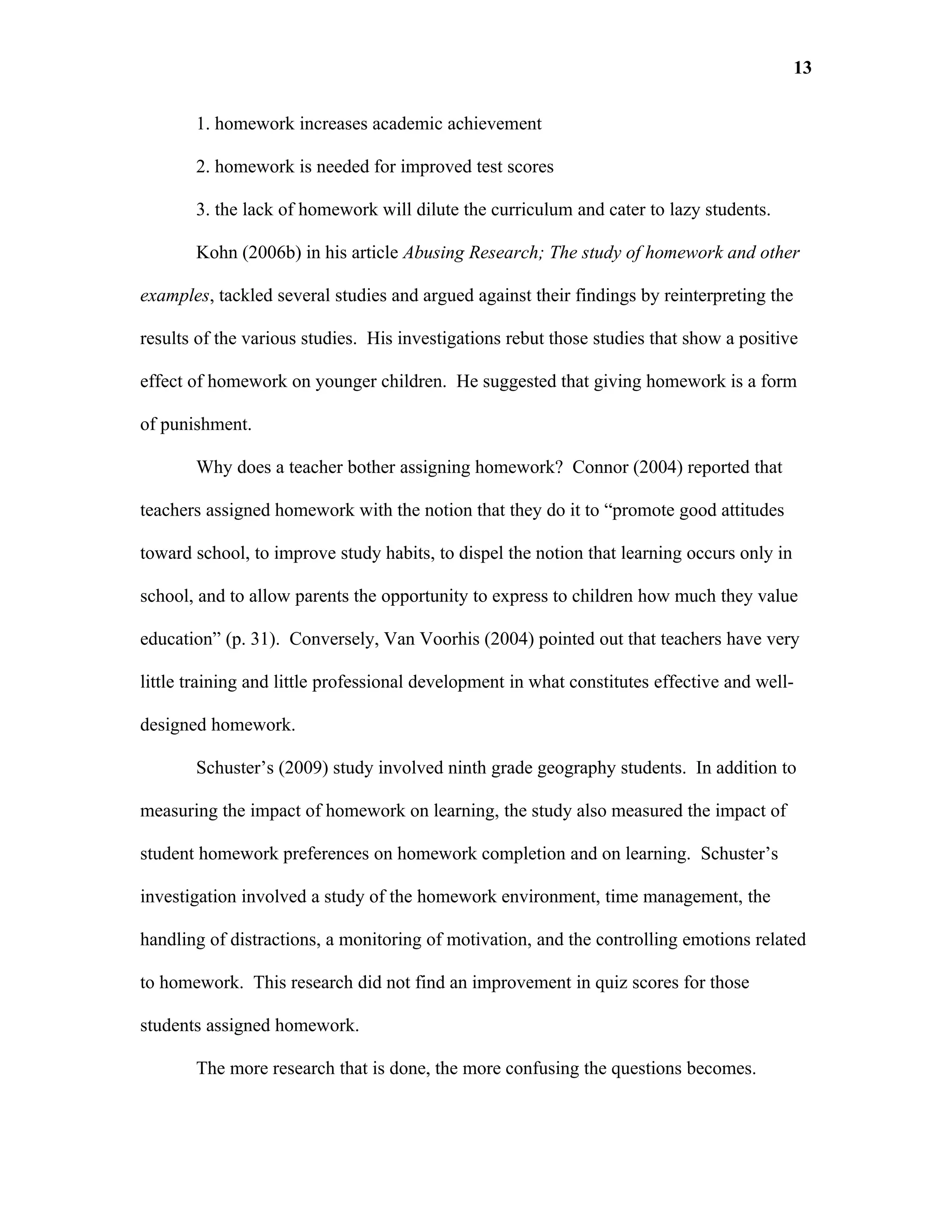 13

       1. homework increases academic achievement

       2. homework is needed for improved test scores

       3. the lack of homework will dilute the curriculum and cater to lazy students.

       Kohn (2006b) in his article Abusing Research; The study of homework and other

examples, tackled several studies and argued against their findings by reinterpreting the

results of the various studies. His investigations rebut those studies that show a positive

effect of homework on younger children. He suggested that giving homework is a form

of punishment.

       Why does a teacher bother assigning homework? Connor (2004) reported that

teachers assigned homework with the notion that they do it to “promote good attitudes

toward school, to improve study habits, to dispel the notion that learning occurs only in

school, and to allow parents the opportunity to express to children how much they value

education” (p. 31). Conversely, Van Voorhis (2004) pointed out that teachers have very

little training and little professional development in what constitutes effective and well-

designed homework.

       Schuster’s (2009) study involved ninth grade geography students. In addition to

measuring the impact of homework on learning, the study also measured the impact of

student homework preferences on homework completion and on learning. Schuster’s

investigation involved a study of the homework environment, time management, the

handling of distractions, a monitoring of motivation, and the controlling emotions related

to homework. This research did not find an improvement in quiz scores for those

students assigned homework.

       The more research that is done, the more confusing the questions becomes.
 