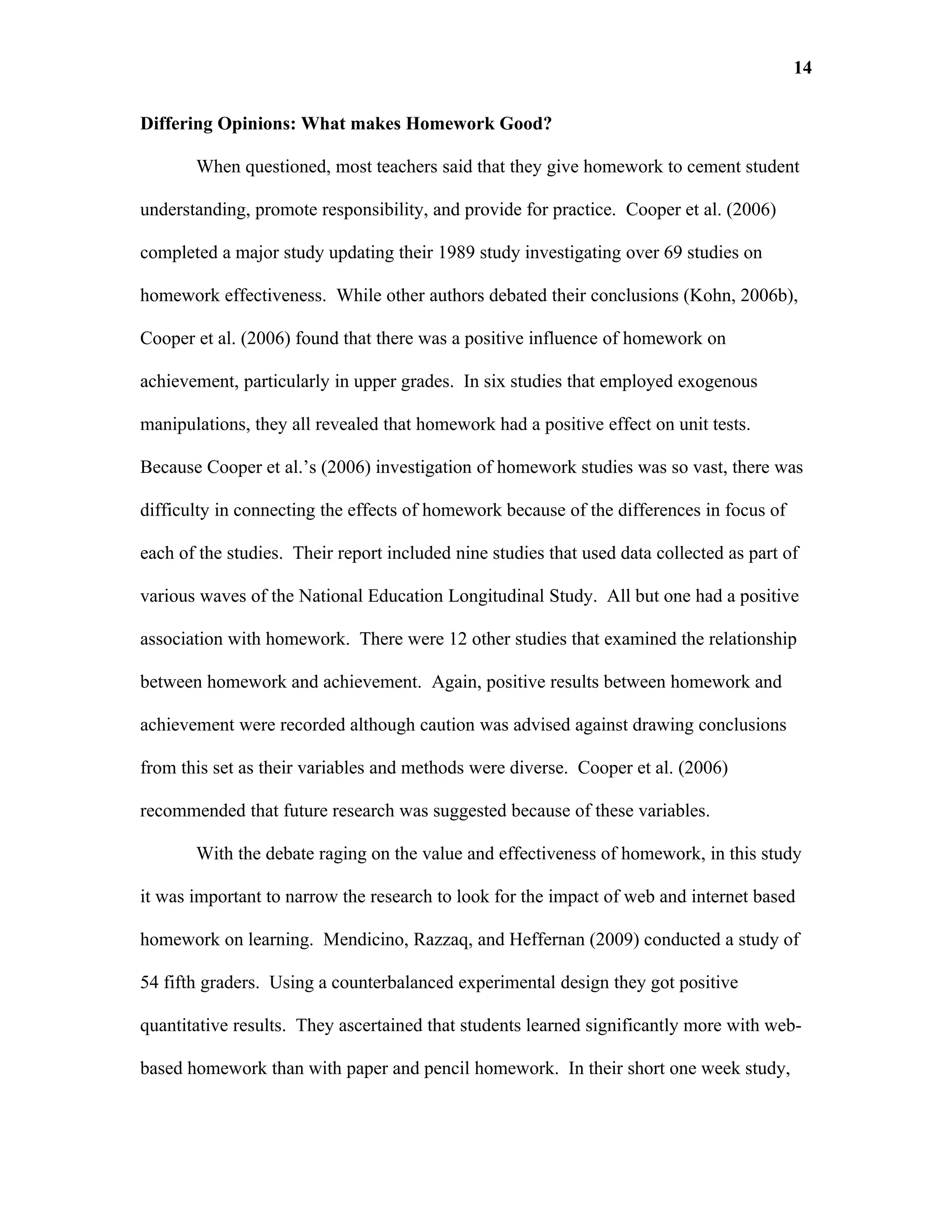 14

Differing Opinions: What makes Homework Good?

       When questioned, most teachers said that they give homework to cement student

understanding, promote responsibility, and provide for practice. Cooper et al. (2006)

completed a major study updating their 1989 study investigating over 69 studies on

homework effectiveness. While other authors debated their conclusions (Kohn, 2006b),

Cooper et al. (2006) found that there was a positive influence of homework on

achievement, particularly in upper grades. In six studies that employed exogenous

manipulations, they all revealed that homework had a positive effect on unit tests.

Because Cooper et al.’s (2006) investigation of homework studies was so vast, there was

difficulty in connecting the effects of homework because of the differences in focus of

each of the studies. Their report included nine studies that used data collected as part of

various waves of the National Education Longitudinal Study. All but one had a positive

association with homework. There were 12 other studies that examined the relationship

between homework and achievement. Again, positive results between homework and

achievement were recorded although caution was advised against drawing conclusions

from this set as their variables and methods were diverse. Cooper et al. (2006)

recommended that future research was suggested because of these variables.

       With the debate raging on the value and effectiveness of homework, in this study

it was important to narrow the research to look for the impact of web and internet based

homework on learning. Mendicino, Razzaq, and Heffernan (2009) conducted a study of

54 fifth graders. Using a counterbalanced experimental design they got positive

quantitative results. They ascertained that students learned significantly more with web-

based homework than with paper and pencil homework. In their short one week study,
 