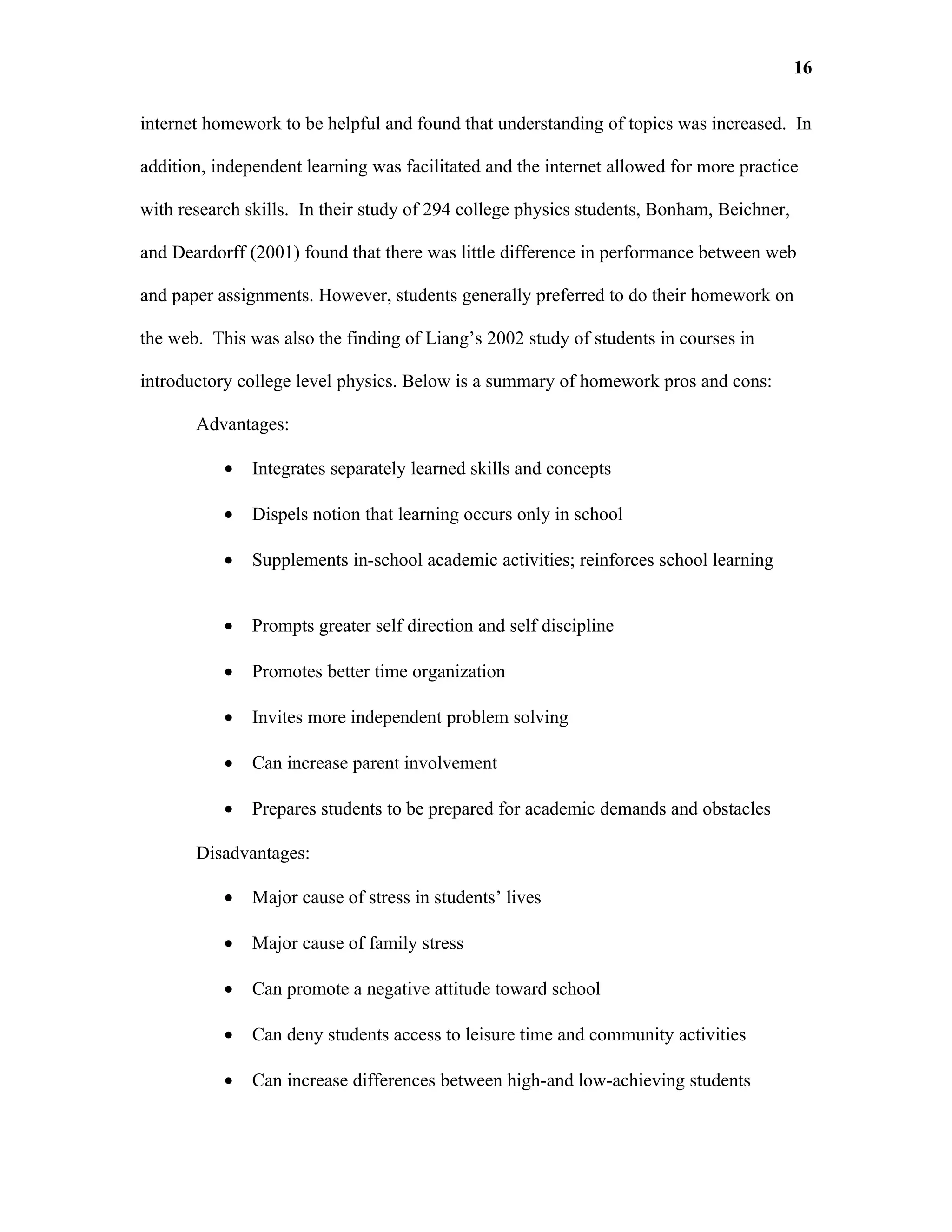 16

internet homework to be helpful and found that understanding of topics was increased. In

addition, independent learning was facilitated and the internet allowed for more practice

with research skills. In their study of 294 college physics students, Bonham, Beichner,

and Deardorff (2001) found that there was little difference in performance between web

and paper assignments. However, students generally preferred to do their homework on

the web. This was also the finding of Liang’s 2002 study of students in courses in

introductory college level physics. Below is a summary of homework pros and cons:

       Advantages:

           •   Integrates separately learned skills and concepts

           •   Dispels notion that learning occurs only in school

           •   Supplements in-school academic activities; reinforces school learning


           •   Prompts greater self direction and self discipline

           •   Promotes better time organization

           •   Invites more independent problem solving

           •   Can increase parent involvement

           •   Prepares students to be prepared for academic demands and obstacles

       Disadvantages:

           •   Major cause of stress in students’ lives

           •   Major cause of family stress

           •   Can promote a negative attitude toward school

           •   Can deny students access to leisure time and community activities

           •   Can increase differences between high-and low-achieving students
 